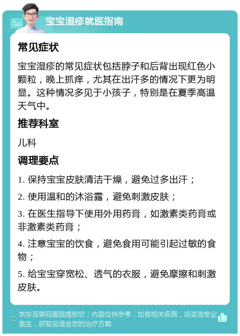 宝宝湿疹就医指南 常见症状 宝宝湿疹的常见症状包括脖子和后背出现红色小颗粒，晚上抓痒，尤其在出汗多的情况下更为明显。这种情况多见于小孩子，特别是在夏季高温天气中。 推荐科室 儿科 调理要点 1. 保持宝宝皮肤清洁干燥，避免过多出汗； 2. 使用温和的沐浴露，避免刺激皮肤； 3. 在医生指导下使用外用药膏，如激素类药膏或非激素类药膏； 4. 注意宝宝的饮食，避免食用可能引起过敏的食物； 5. 给宝宝穿宽松、透气的衣服，避免摩擦和刺激皮肤。