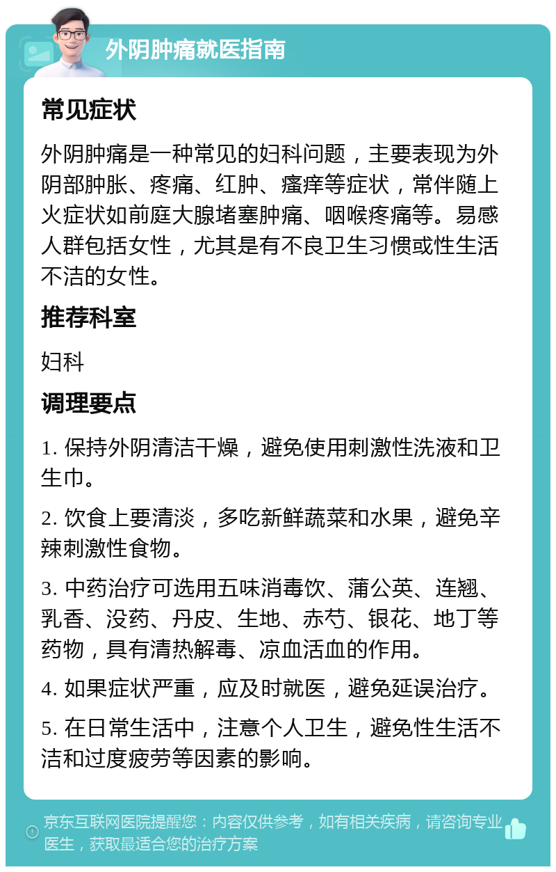 外阴肿痛就医指南 常见症状 外阴肿痛是一种常见的妇科问题，主要表现为外阴部肿胀、疼痛、红肿、瘙痒等症状，常伴随上火症状如前庭大腺堵塞肿痛、咽喉疼痛等。易感人群包括女性，尤其是有不良卫生习惯或性生活不洁的女性。 推荐科室 妇科 调理要点 1. 保持外阴清洁干燥，避免使用刺激性洗液和卫生巾。 2. 饮食上要清淡，多吃新鲜蔬菜和水果，避免辛辣刺激性食物。 3. 中药治疗可选用五味消毒饮、蒲公英、连翘、乳香、没药、丹皮、生地、赤芍、银花、地丁等药物，具有清热解毒、凉血活血的作用。 4. 如果症状严重，应及时就医，避免延误治疗。 5. 在日常生活中，注意个人卫生，避免性生活不洁和过度疲劳等因素的影响。