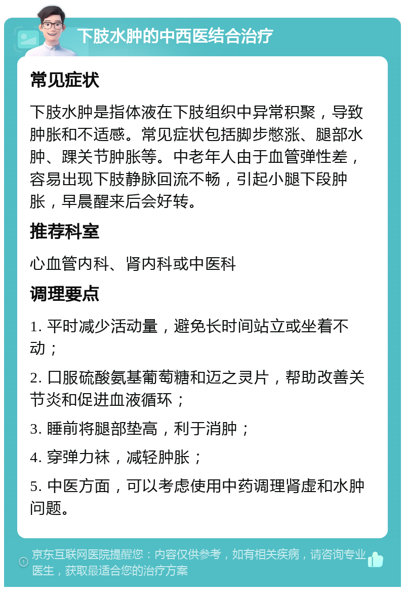 下肢水肿的中西医结合治疗 常见症状 下肢水肿是指体液在下肢组织中异常积聚，导致肿胀和不适感。常见症状包括脚步憋涨、腿部水肿、踝关节肿胀等。中老年人由于血管弹性差，容易出现下肢静脉回流不畅，引起小腿下段肿胀，早晨醒来后会好转。 推荐科室 心血管内科、肾内科或中医科 调理要点 1. 平时减少活动量，避免长时间站立或坐着不动； 2. 口服硫酸氨基葡萄糖和迈之灵片，帮助改善关节炎和促进血液循环； 3. 睡前将腿部垫高，利于消肿； 4. 穿弹力袜，减轻肿胀； 5. 中医方面，可以考虑使用中药调理肾虚和水肿问题。