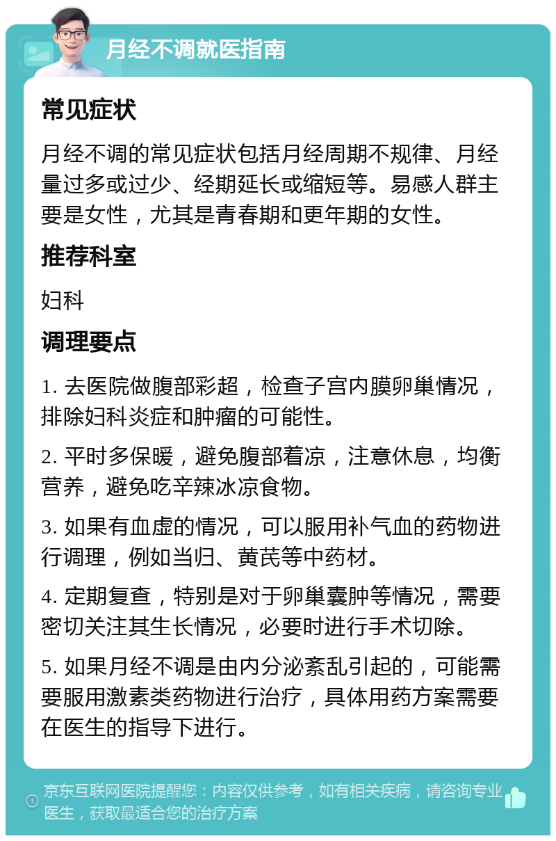 月经不调就医指南 常见症状 月经不调的常见症状包括月经周期不规律、月经量过多或过少、经期延长或缩短等。易感人群主要是女性，尤其是青春期和更年期的女性。 推荐科室 妇科 调理要点 1. 去医院做腹部彩超，检查子宫内膜卵巢情况，排除妇科炎症和肿瘤的可能性。 2. 平时多保暖，避免腹部着凉，注意休息，均衡营养，避免吃辛辣冰凉食物。 3. 如果有血虚的情况，可以服用补气血的药物进行调理，例如当归、黄芪等中药材。 4. 定期复查，特别是对于卵巢囊肿等情况，需要密切关注其生长情况，必要时进行手术切除。 5. 如果月经不调是由内分泌紊乱引起的，可能需要服用激素类药物进行治疗，具体用药方案需要在医生的指导下进行。