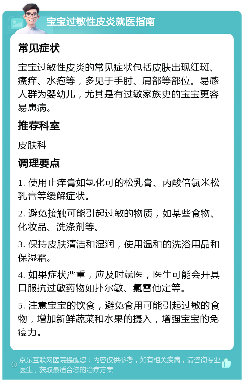 宝宝过敏性皮炎就医指南 常见症状 宝宝过敏性皮炎的常见症状包括皮肤出现红斑、瘙痒、水疱等，多见于手肘、肩部等部位。易感人群为婴幼儿，尤其是有过敏家族史的宝宝更容易患病。 推荐科室 皮肤科 调理要点 1. 使用止痒膏如氢化可的松乳膏、丙酸倍氯米松乳膏等缓解症状。 2. 避免接触可能引起过敏的物质，如某些食物、化妆品、洗涤剂等。 3. 保持皮肤清洁和湿润，使用温和的洗浴用品和保湿霜。 4. 如果症状严重，应及时就医，医生可能会开具口服抗过敏药物如扑尔敏、氯雷他定等。 5. 注意宝宝的饮食，避免食用可能引起过敏的食物，增加新鲜蔬菜和水果的摄入，增强宝宝的免疫力。