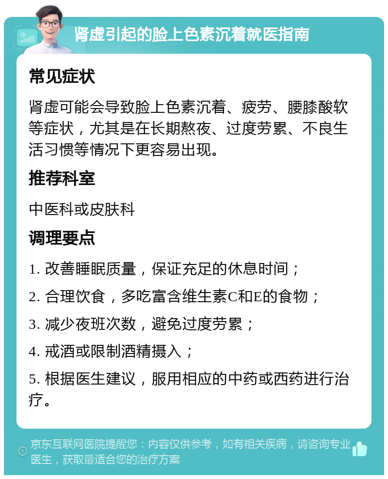 肾虚引起的脸上色素沉着就医指南 常见症状 肾虚可能会导致脸上色素沉着、疲劳、腰膝酸软等症状，尤其是在长期熬夜、过度劳累、不良生活习惯等情况下更容易出现。 推荐科室 中医科或皮肤科 调理要点 1. 改善睡眠质量，保证充足的休息时间； 2. 合理饮食，多吃富含维生素C和E的食物； 3. 减少夜班次数，避免过度劳累； 4. 戒酒或限制酒精摄入； 5. 根据医生建议，服用相应的中药或西药进行治疗。