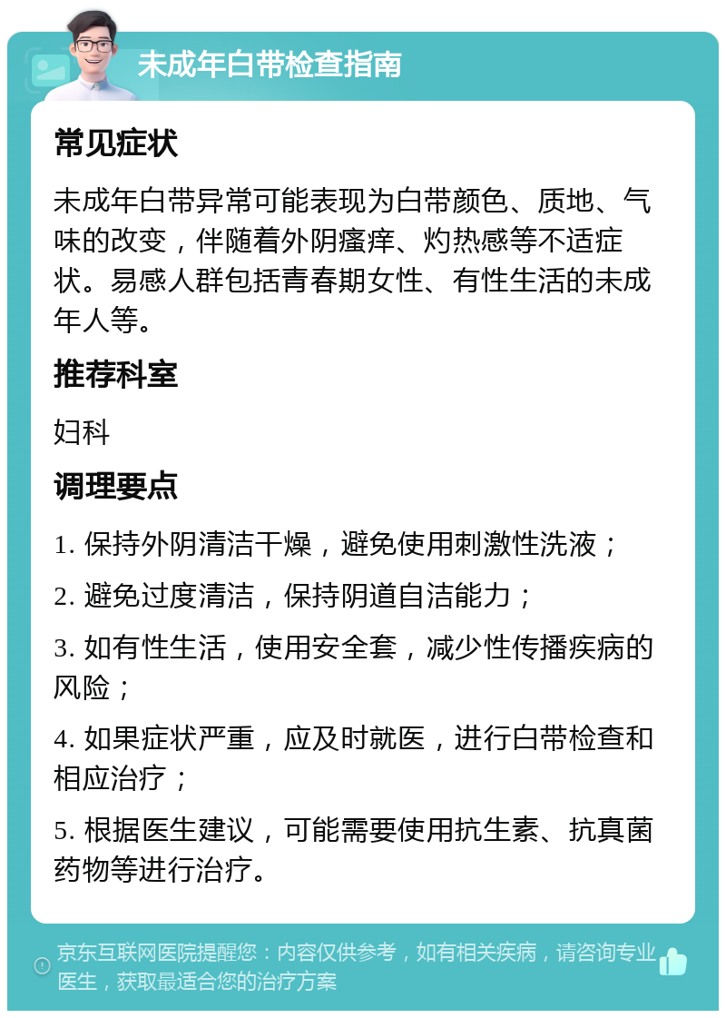 未成年白带检查指南 常见症状 未成年白带异常可能表现为白带颜色、质地、气味的改变，伴随着外阴瘙痒、灼热感等不适症状。易感人群包括青春期女性、有性生活的未成年人等。 推荐科室 妇科 调理要点 1. 保持外阴清洁干燥，避免使用刺激性洗液； 2. 避免过度清洁，保持阴道自洁能力； 3. 如有性生活，使用安全套，减少性传播疾病的风险； 4. 如果症状严重，应及时就医，进行白带检查和相应治疗； 5. 根据医生建议，可能需要使用抗生素、抗真菌药物等进行治疗。