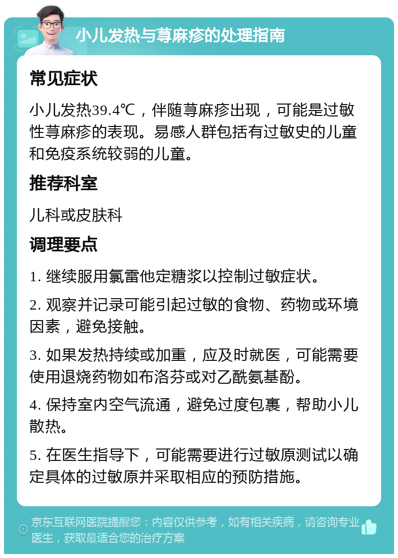 小儿发热与荨麻疹的处理指南 常见症状 小儿发热39.4℃，伴随荨麻疹出现，可能是过敏性荨麻疹的表现。易感人群包括有过敏史的儿童和免疫系统较弱的儿童。 推荐科室 儿科或皮肤科 调理要点 1. 继续服用氯雷他定糖浆以控制过敏症状。 2. 观察并记录可能引起过敏的食物、药物或环境因素，避免接触。 3. 如果发热持续或加重，应及时就医，可能需要使用退烧药物如布洛芬或对乙酰氨基酚。 4. 保持室内空气流通，避免过度包裹，帮助小儿散热。 5. 在医生指导下，可能需要进行过敏原测试以确定具体的过敏原并采取相应的预防措施。