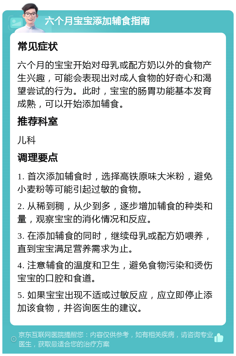 六个月宝宝添加辅食指南 常见症状 六个月的宝宝开始对母乳或配方奶以外的食物产生兴趣，可能会表现出对成人食物的好奇心和渴望尝试的行为。此时，宝宝的肠胃功能基本发育成熟，可以开始添加辅食。 推荐科室 儿科 调理要点 1. 首次添加辅食时，选择高铁原味大米粉，避免小麦粉等可能引起过敏的食物。 2. 从稀到稠，从少到多，逐步增加辅食的种类和量，观察宝宝的消化情况和反应。 3. 在添加辅食的同时，继续母乳或配方奶喂养，直到宝宝满足营养需求为止。 4. 注意辅食的温度和卫生，避免食物污染和烫伤宝宝的口腔和食道。 5. 如果宝宝出现不适或过敏反应，应立即停止添加该食物，并咨询医生的建议。