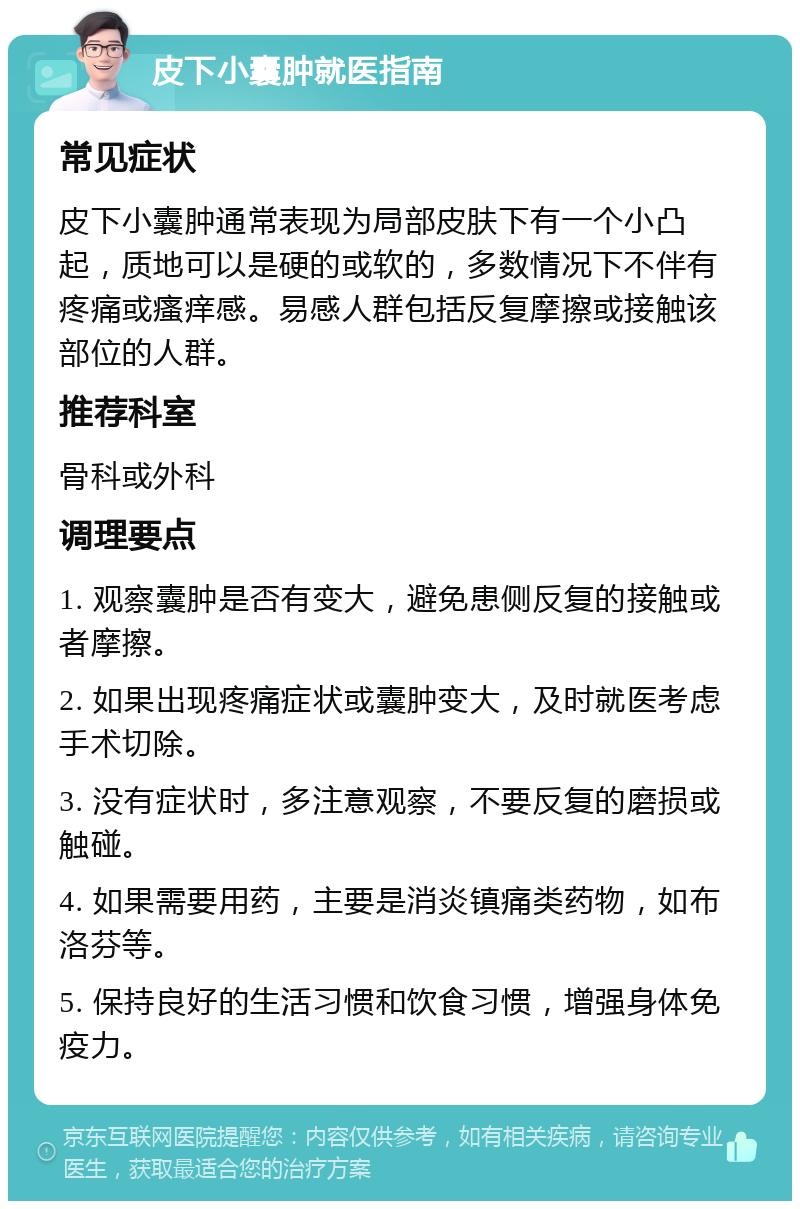 皮下小囊肿就医指南 常见症状 皮下小囊肿通常表现为局部皮肤下有一个小凸起，质地可以是硬的或软的，多数情况下不伴有疼痛或瘙痒感。易感人群包括反复摩擦或接触该部位的人群。 推荐科室 骨科或外科 调理要点 1. 观察囊肿是否有变大，避免患侧反复的接触或者摩擦。 2. 如果出现疼痛症状或囊肿变大，及时就医考虑手术切除。 3. 没有症状时，多注意观察，不要反复的磨损或触碰。 4. 如果需要用药，主要是消炎镇痛类药物，如布洛芬等。 5. 保持良好的生活习惯和饮食习惯，增强身体免疫力。