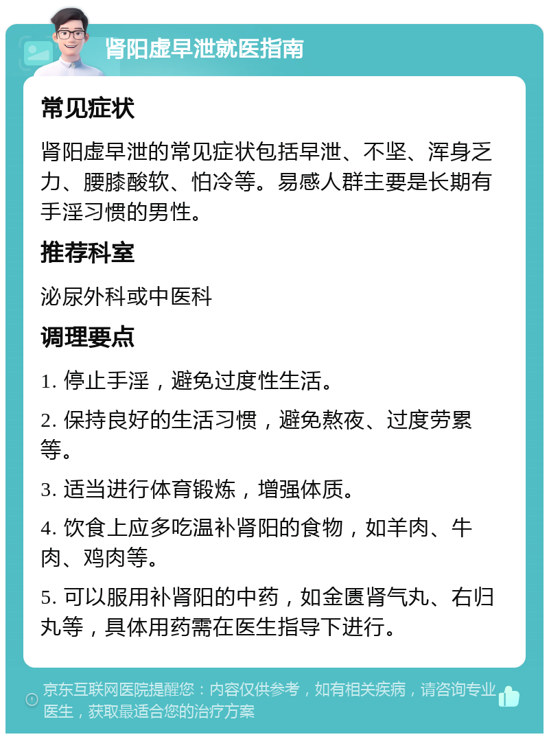 肾阳虚早泄就医指南 常见症状 肾阳虚早泄的常见症状包括早泄、不坚、浑身乏力、腰膝酸软、怕冷等。易感人群主要是长期有手淫习惯的男性。 推荐科室 泌尿外科或中医科 调理要点 1. 停止手淫，避免过度性生活。 2. 保持良好的生活习惯，避免熬夜、过度劳累等。 3. 适当进行体育锻炼，增强体质。 4. 饮食上应多吃温补肾阳的食物，如羊肉、牛肉、鸡肉等。 5. 可以服用补肾阳的中药，如金匮肾气丸、右归丸等，具体用药需在医生指导下进行。