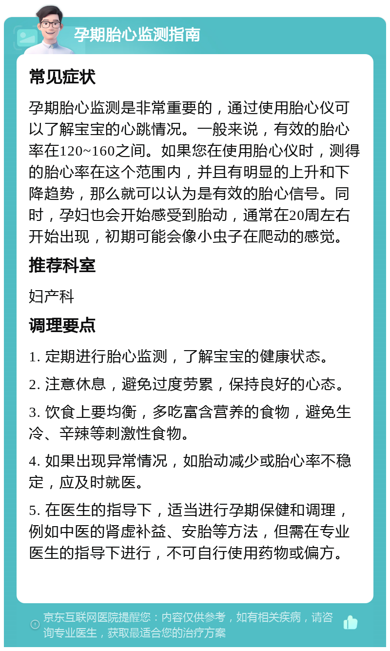 孕期胎心监测指南 常见症状 孕期胎心监测是非常重要的，通过使用胎心仪可以了解宝宝的心跳情况。一般来说，有效的胎心率在120~160之间。如果您在使用胎心仪时，测得的胎心率在这个范围内，并且有明显的上升和下降趋势，那么就可以认为是有效的胎心信号。同时，孕妇也会开始感受到胎动，通常在20周左右开始出现，初期可能会像小虫子在爬动的感觉。 推荐科室 妇产科 调理要点 1. 定期进行胎心监测，了解宝宝的健康状态。 2. 注意休息，避免过度劳累，保持良好的心态。 3. 饮食上要均衡，多吃富含营养的食物，避免生冷、辛辣等刺激性食物。 4. 如果出现异常情况，如胎动减少或胎心率不稳定，应及时就医。 5. 在医生的指导下，适当进行孕期保健和调理，例如中医的肾虚补益、安胎等方法，但需在专业医生的指导下进行，不可自行使用药物或偏方。