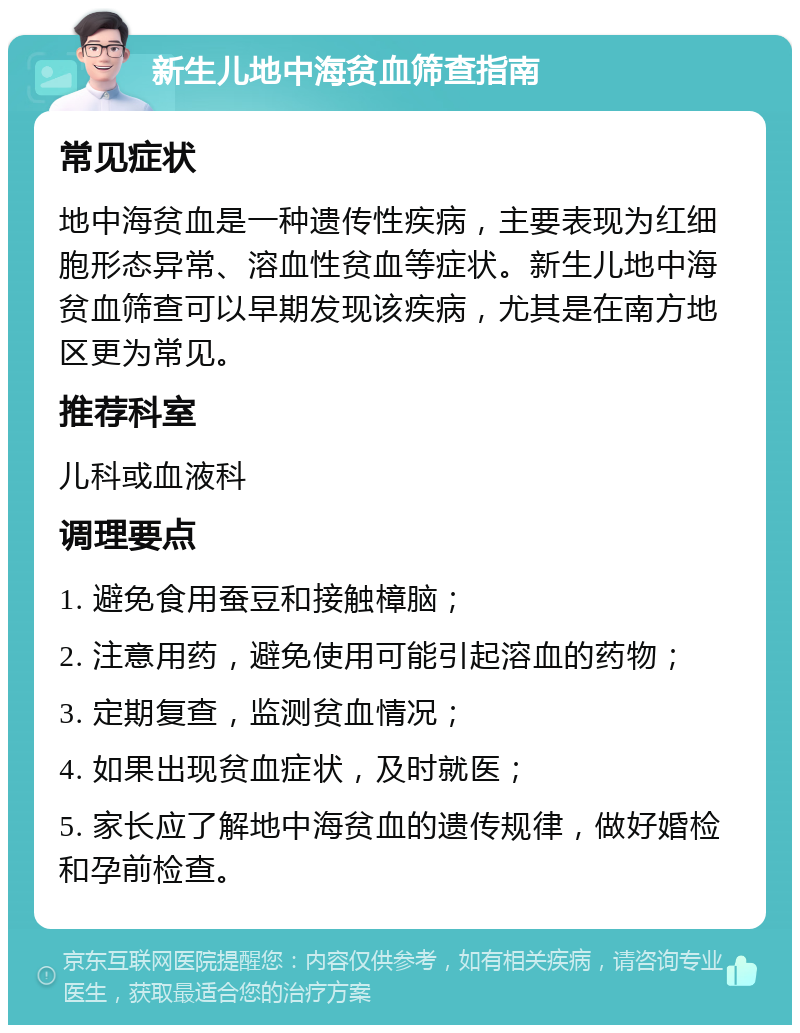 新生儿地中海贫血筛查指南 常见症状 地中海贫血是一种遗传性疾病，主要表现为红细胞形态异常、溶血性贫血等症状。新生儿地中海贫血筛查可以早期发现该疾病，尤其是在南方地区更为常见。 推荐科室 儿科或血液科 调理要点 1. 避免食用蚕豆和接触樟脑； 2. 注意用药，避免使用可能引起溶血的药物； 3. 定期复查，监测贫血情况； 4. 如果出现贫血症状，及时就医； 5. 家长应了解地中海贫血的遗传规律，做好婚检和孕前检查。