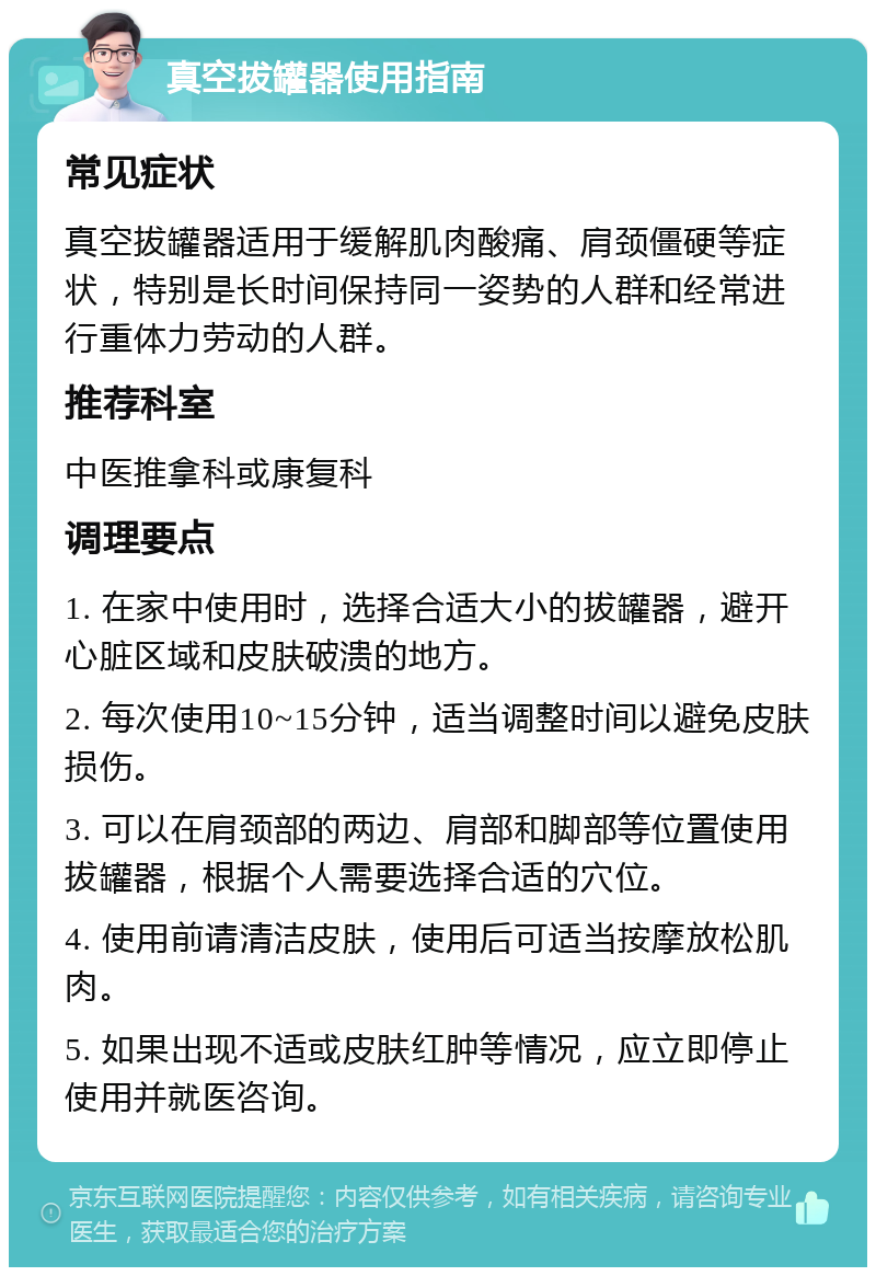 真空拔罐器使用指南 常见症状 真空拔罐器适用于缓解肌肉酸痛、肩颈僵硬等症状，特别是长时间保持同一姿势的人群和经常进行重体力劳动的人群。 推荐科室 中医推拿科或康复科 调理要点 1. 在家中使用时，选择合适大小的拔罐器，避开心脏区域和皮肤破溃的地方。 2. 每次使用10~15分钟，适当调整时间以避免皮肤损伤。 3. 可以在肩颈部的两边、肩部和脚部等位置使用拔罐器，根据个人需要选择合适的穴位。 4. 使用前请清洁皮肤，使用后可适当按摩放松肌肉。 5. 如果出现不适或皮肤红肿等情况，应立即停止使用并就医咨询。