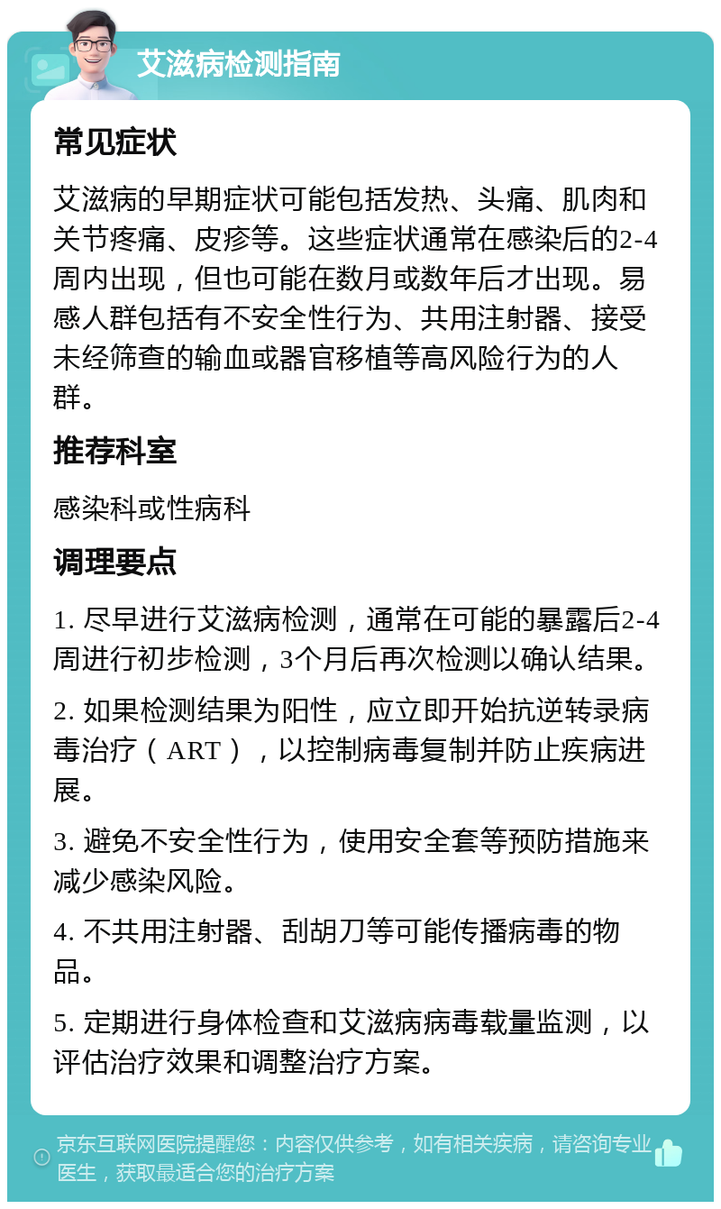 艾滋病检测指南 常见症状 艾滋病的早期症状可能包括发热、头痛、肌肉和关节疼痛、皮疹等。这些症状通常在感染后的2-4周内出现，但也可能在数月或数年后才出现。易感人群包括有不安全性行为、共用注射器、接受未经筛查的输血或器官移植等高风险行为的人群。 推荐科室 感染科或性病科 调理要点 1. 尽早进行艾滋病检测，通常在可能的暴露后2-4周进行初步检测，3个月后再次检测以确认结果。 2. 如果检测结果为阳性，应立即开始抗逆转录病毒治疗（ART），以控制病毒复制并防止疾病进展。 3. 避免不安全性行为，使用安全套等预防措施来减少感染风险。 4. 不共用注射器、刮胡刀等可能传播病毒的物品。 5. 定期进行身体检查和艾滋病病毒载量监测，以评估治疗效果和调整治疗方案。