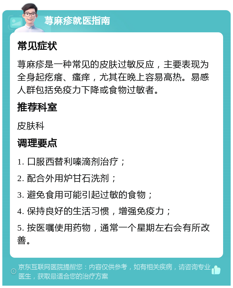 荨麻疹就医指南 常见症状 荨麻疹是一种常见的皮肤过敏反应，主要表现为全身起疙瘩、瘙痒，尤其在晚上容易高热。易感人群包括免疫力下降或食物过敏者。 推荐科室 皮肤科 调理要点 1. 口服西替利嗪滴剂治疗； 2. 配合外用炉甘石洗剂； 3. 避免食用可能引起过敏的食物； 4. 保持良好的生活习惯，增强免疫力； 5. 按医嘱使用药物，通常一个星期左右会有所改善。