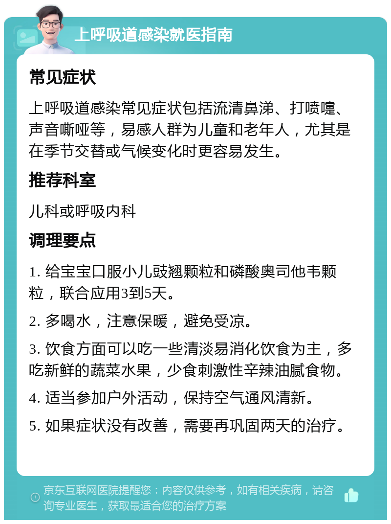 上呼吸道感染就医指南 常见症状 上呼吸道感染常见症状包括流清鼻涕、打喷嚏、声音嘶哑等，易感人群为儿童和老年人，尤其是在季节交替或气候变化时更容易发生。 推荐科室 儿科或呼吸内科 调理要点 1. 给宝宝口服小儿豉翘颗粒和磷酸奥司他韦颗粒，联合应用3到5天。 2. 多喝水，注意保暖，避免受凉。 3. 饮食方面可以吃一些清淡易消化饮食为主，多吃新鲜的蔬菜水果，少食刺激性辛辣油腻食物。 4. 适当参加户外活动，保持空气通风清新。 5. 如果症状没有改善，需要再巩固两天的治疗。