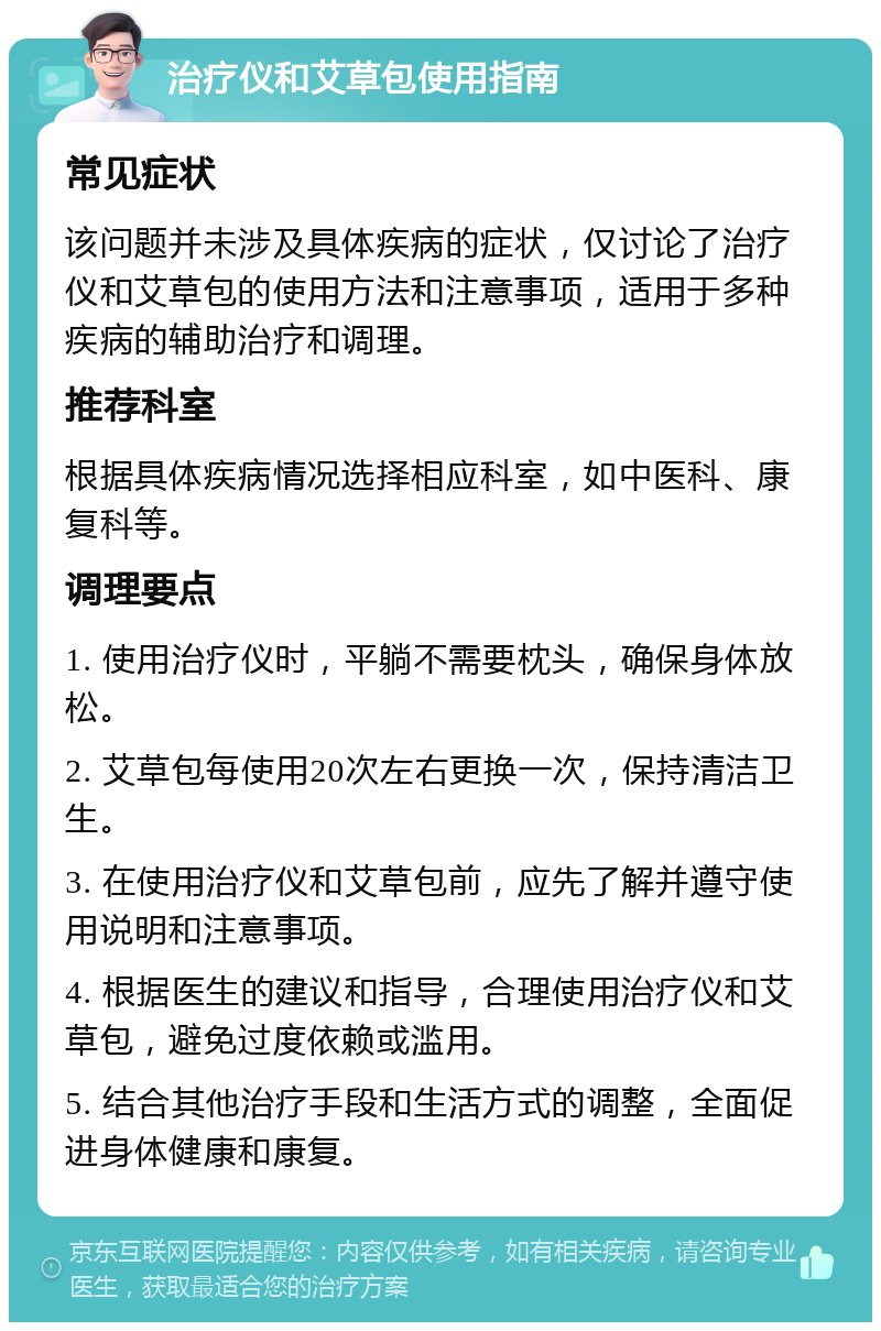 治疗仪和艾草包使用指南 常见症状 该问题并未涉及具体疾病的症状，仅讨论了治疗仪和艾草包的使用方法和注意事项，适用于多种疾病的辅助治疗和调理。 推荐科室 根据具体疾病情况选择相应科室，如中医科、康复科等。 调理要点 1. 使用治疗仪时，平躺不需要枕头，确保身体放松。 2. 艾草包每使用20次左右更换一次，保持清洁卫生。 3. 在使用治疗仪和艾草包前，应先了解并遵守使用说明和注意事项。 4. 根据医生的建议和指导，合理使用治疗仪和艾草包，避免过度依赖或滥用。 5. 结合其他治疗手段和生活方式的调整，全面促进身体健康和康复。