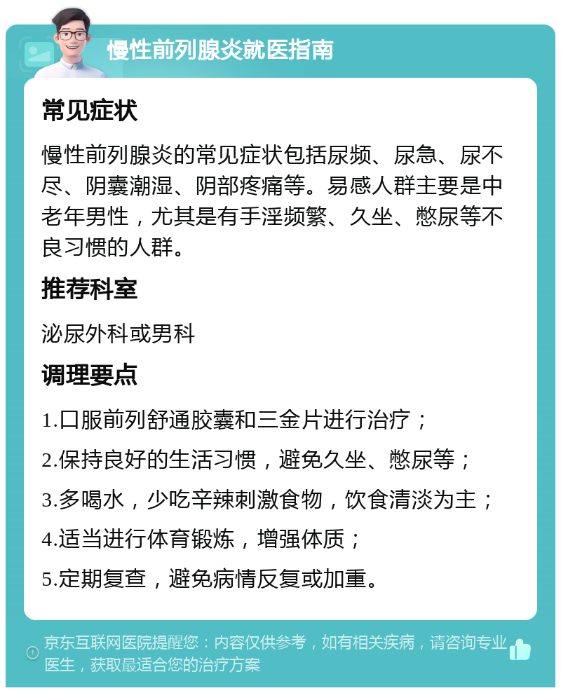 慢性前列腺炎就医指南 常见症状 慢性前列腺炎的常见症状包括尿频、尿急、尿不尽、阴囊潮湿、阴部疼痛等。易感人群主要是中老年男性，尤其是有手淫频繁、久坐、憋尿等不良习惯的人群。 推荐科室 泌尿外科或男科 调理要点 1.口服前列舒通胶囊和三金片进行治疗； 2.保持良好的生活习惯，避免久坐、憋尿等； 3.多喝水，少吃辛辣刺激食物，饮食清淡为主； 4.适当进行体育锻炼，增强体质； 5.定期复查，避免病情反复或加重。