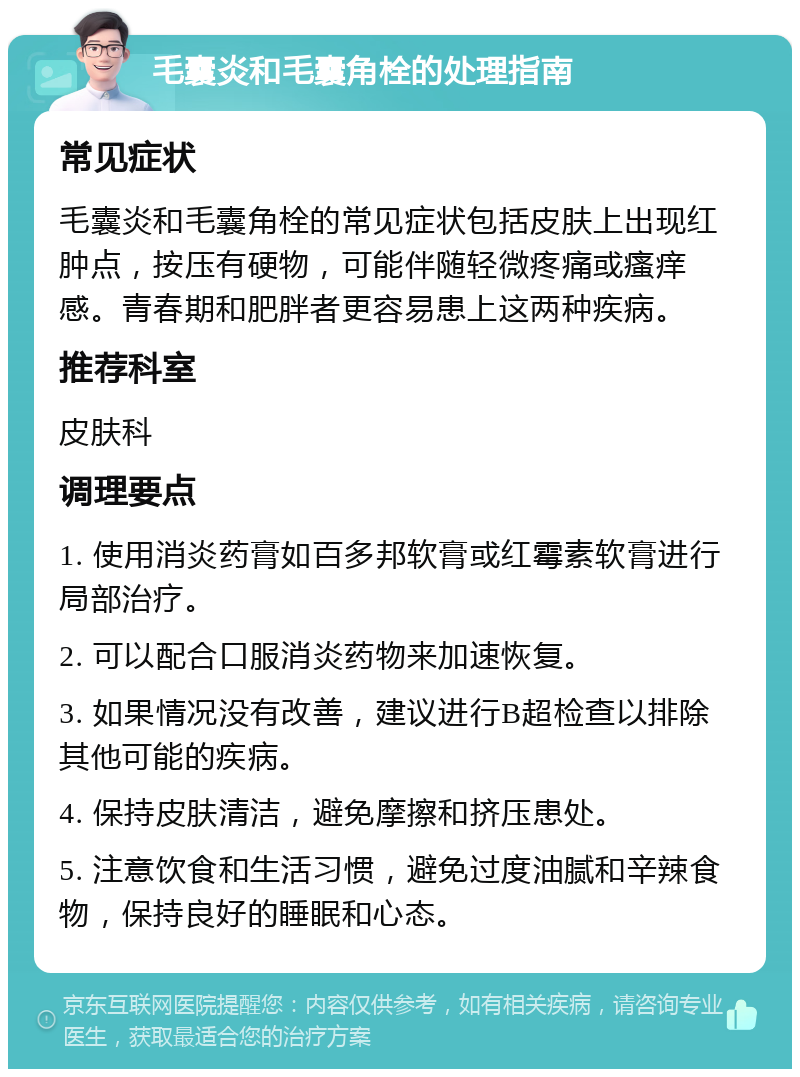 毛囊炎和毛囊角栓的处理指南 常见症状 毛囊炎和毛囊角栓的常见症状包括皮肤上出现红肿点，按压有硬物，可能伴随轻微疼痛或瘙痒感。青春期和肥胖者更容易患上这两种疾病。 推荐科室 皮肤科 调理要点 1. 使用消炎药膏如百多邦软膏或红霉素软膏进行局部治疗。 2. 可以配合口服消炎药物来加速恢复。 3. 如果情况没有改善，建议进行B超检查以排除其他可能的疾病。 4. 保持皮肤清洁，避免摩擦和挤压患处。 5. 注意饮食和生活习惯，避免过度油腻和辛辣食物，保持良好的睡眠和心态。