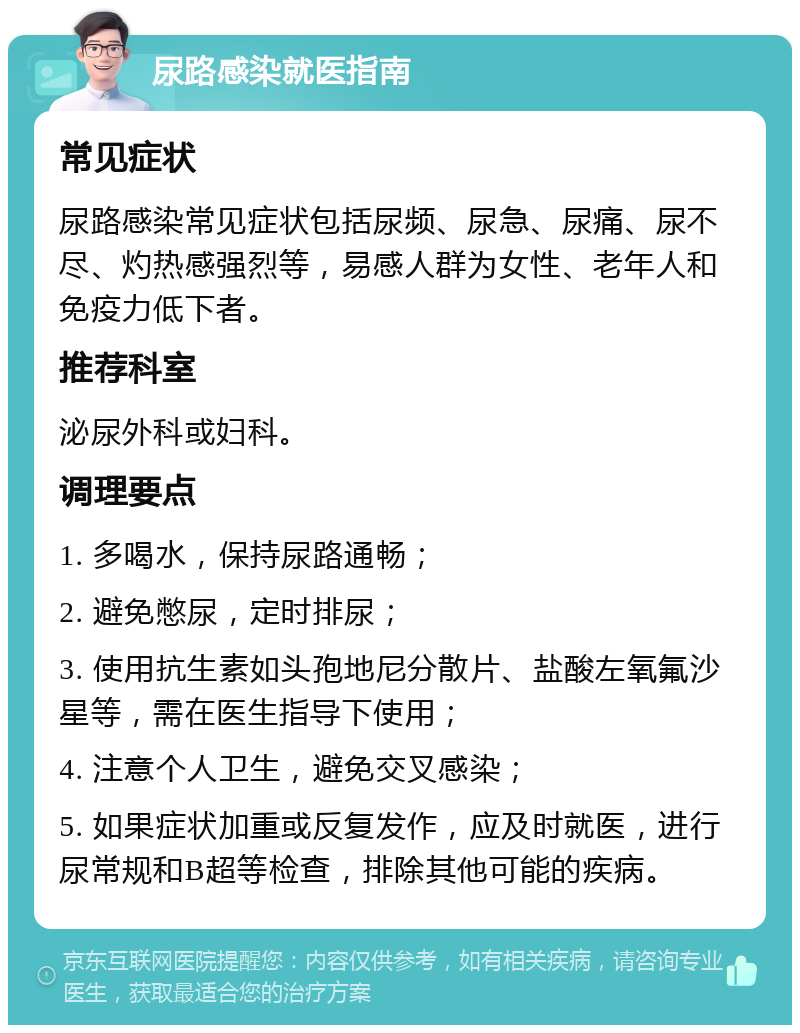 尿路感染就医指南 常见症状 尿路感染常见症状包括尿频、尿急、尿痛、尿不尽、灼热感强烈等，易感人群为女性、老年人和免疫力低下者。 推荐科室 泌尿外科或妇科。 调理要点 1. 多喝水，保持尿路通畅； 2. 避免憋尿，定时排尿； 3. 使用抗生素如头孢地尼分散片、盐酸左氧氟沙星等，需在医生指导下使用； 4. 注意个人卫生，避免交叉感染； 5. 如果症状加重或反复发作，应及时就医，进行尿常规和B超等检查，排除其他可能的疾病。