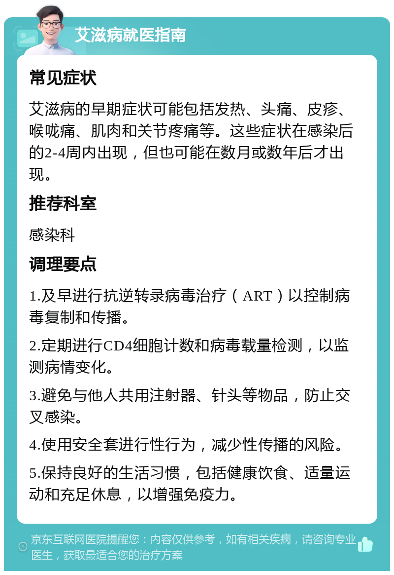 艾滋病就医指南 常见症状 艾滋病的早期症状可能包括发热、头痛、皮疹、喉咙痛、肌肉和关节疼痛等。这些症状在感染后的2-4周内出现，但也可能在数月或数年后才出现。 推荐科室 感染科 调理要点 1.及早进行抗逆转录病毒治疗（ART）以控制病毒复制和传播。 2.定期进行CD4细胞计数和病毒载量检测，以监测病情变化。 3.避免与他人共用注射器、针头等物品，防止交叉感染。 4.使用安全套进行性行为，减少性传播的风险。 5.保持良好的生活习惯，包括健康饮食、适量运动和充足休息，以增强免疫力。