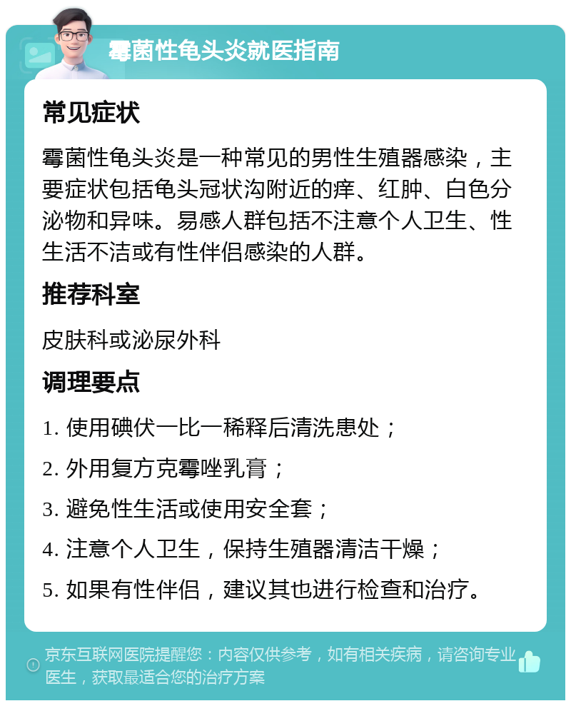 霉菌性龟头炎就医指南 常见症状 霉菌性龟头炎是一种常见的男性生殖器感染，主要症状包括龟头冠状沟附近的痒、红肿、白色分泌物和异味。易感人群包括不注意个人卫生、性生活不洁或有性伴侣感染的人群。 推荐科室 皮肤科或泌尿外科 调理要点 1. 使用碘伏一比一稀释后清洗患处； 2. 外用复方克霉唑乳膏； 3. 避免性生活或使用安全套； 4. 注意个人卫生，保持生殖器清洁干燥； 5. 如果有性伴侣，建议其也进行检查和治疗。