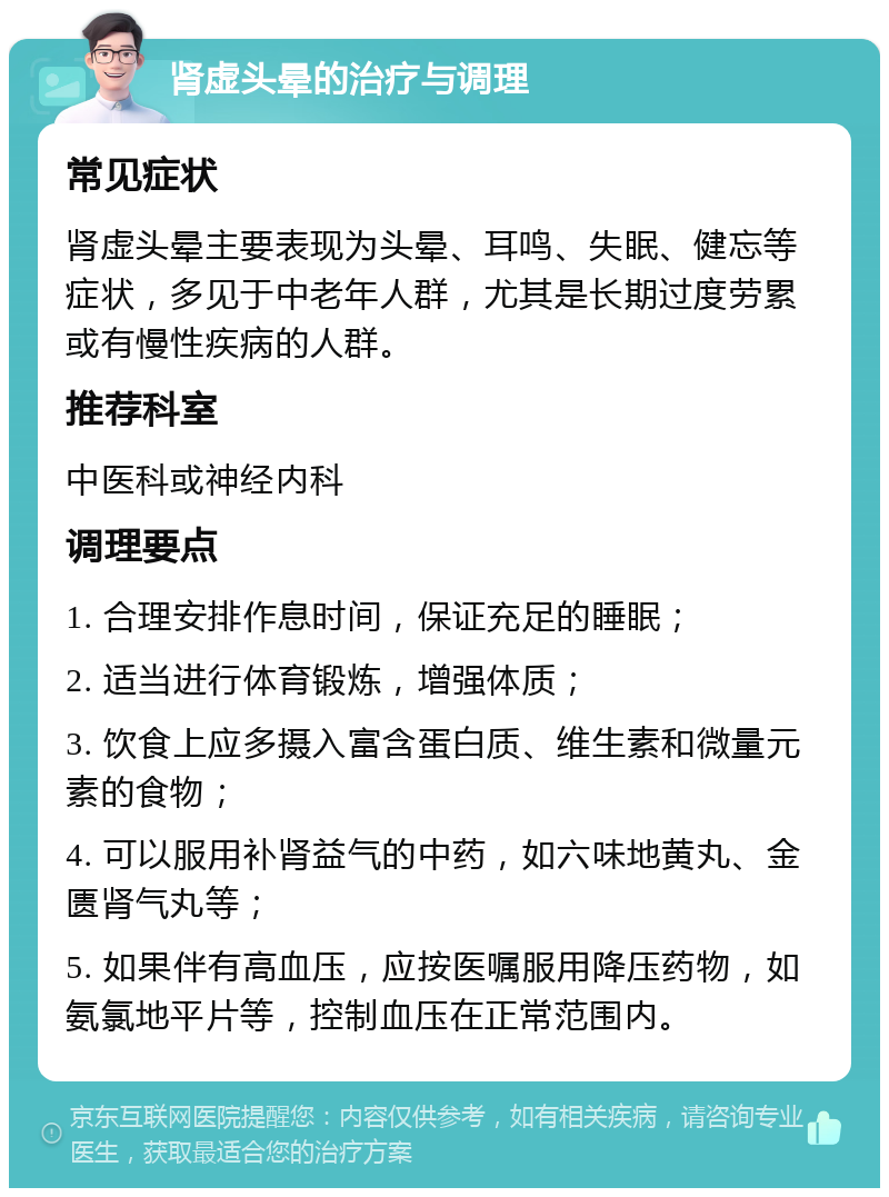 肾虚头晕的治疗与调理 常见症状 肾虚头晕主要表现为头晕、耳鸣、失眠、健忘等症状，多见于中老年人群，尤其是长期过度劳累或有慢性疾病的人群。 推荐科室 中医科或神经内科 调理要点 1. 合理安排作息时间，保证充足的睡眠； 2. 适当进行体育锻炼，增强体质； 3. 饮食上应多摄入富含蛋白质、维生素和微量元素的食物； 4. 可以服用补肾益气的中药，如六味地黄丸、金匮肾气丸等； 5. 如果伴有高血压，应按医嘱服用降压药物，如氨氯地平片等，控制血压在正常范围内。