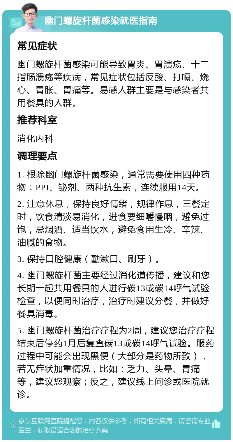 幽门螺旋杆菌感染就医指南 常见症状 幽门螺旋杆菌感染可能导致胃炎、胃溃疡、十二指肠溃疡等疾病，常见症状包括反酸、打嗝、烧心、胃胀、胃痛等。易感人群主要是与感染者共用餐具的人群。 推荐科室 消化内科 调理要点 1. 根除幽门螺旋杆菌感染，通常需要使用四种药物：PPI、铋剂、两种抗生素，连续服用14天。 2. 注意休息，保持良好情绪，规律作息，三餐定时，饮食清淡易消化，进食要细嚼慢咽，避免过饱，忌烟酒、适当饮水，避免食用生冷、辛辣、油腻的食物。 3. 保持口腔健康（勤漱口、刷牙）。 4. 幽门螺旋杆菌主要经过消化道传播，建议和您长期一起共用餐具的人进行碳13或碳14呼气试验检查，以便同时治疗，治疗时建议分餐，并做好餐具消毒。 5. 幽门螺旋杆菌治疗疗程为2周，建议您治疗疗程结束后停药1月后复查碳13或碳14呼气试验。服药过程中可能会出现黑便（大部分是药物所致），若无症状加重情况，比如：乏力、头晕、胃痛等，建议您观察；反之，建议线上问诊或医院就诊。