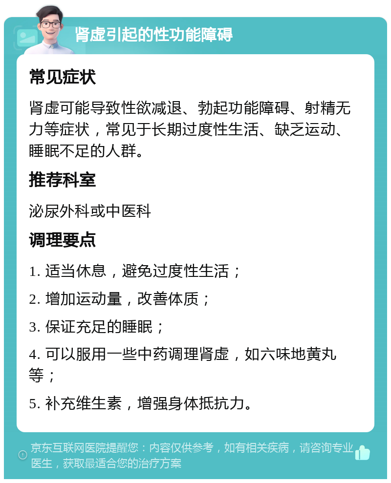 肾虚引起的性功能障碍 常见症状 肾虚可能导致性欲减退、勃起功能障碍、射精无力等症状，常见于长期过度性生活、缺乏运动、睡眠不足的人群。 推荐科室 泌尿外科或中医科 调理要点 1. 适当休息，避免过度性生活； 2. 增加运动量，改善体质； 3. 保证充足的睡眠； 4. 可以服用一些中药调理肾虚，如六味地黄丸等； 5. 补充维生素，增强身体抵抗力。