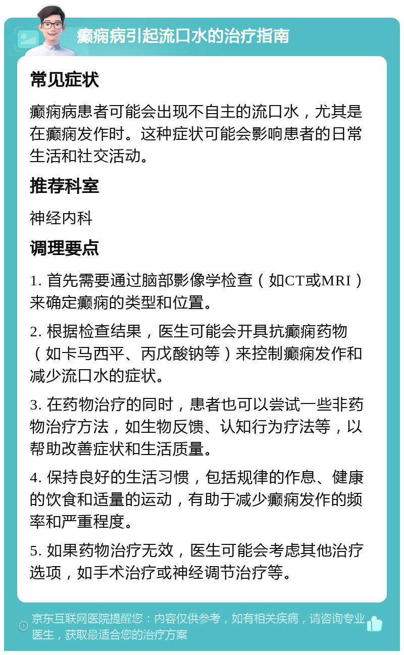 癫痫病引起流口水的治疗指南 常见症状 癫痫病患者可能会出现不自主的流口水，尤其是在癫痫发作时。这种症状可能会影响患者的日常生活和社交活动。 推荐科室 神经内科 调理要点 1. 首先需要通过脑部影像学检查（如CT或MRI）来确定癫痫的类型和位置。 2. 根据检查结果，医生可能会开具抗癫痫药物（如卡马西平、丙戊酸钠等）来控制癫痫发作和减少流口水的症状。 3. 在药物治疗的同时，患者也可以尝试一些非药物治疗方法，如生物反馈、认知行为疗法等，以帮助改善症状和生活质量。 4. 保持良好的生活习惯，包括规律的作息、健康的饮食和适量的运动，有助于减少癫痫发作的频率和严重程度。 5. 如果药物治疗无效，医生可能会考虑其他治疗选项，如手术治疗或神经调节治疗等。