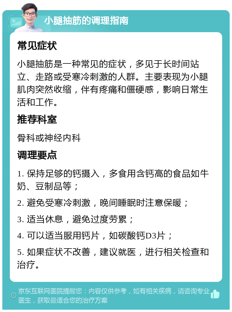 小腿抽筋的调理指南 常见症状 小腿抽筋是一种常见的症状，多见于长时间站立、走路或受寒冷刺激的人群。主要表现为小腿肌肉突然收缩，伴有疼痛和僵硬感，影响日常生活和工作。 推荐科室 骨科或神经内科 调理要点 1. 保持足够的钙摄入，多食用含钙高的食品如牛奶、豆制品等； 2. 避免受寒冷刺激，晚间睡眠时注意保暖； 3. 适当休息，避免过度劳累； 4. 可以适当服用钙片，如碳酸钙D3片； 5. 如果症状不改善，建议就医，进行相关检查和治疗。