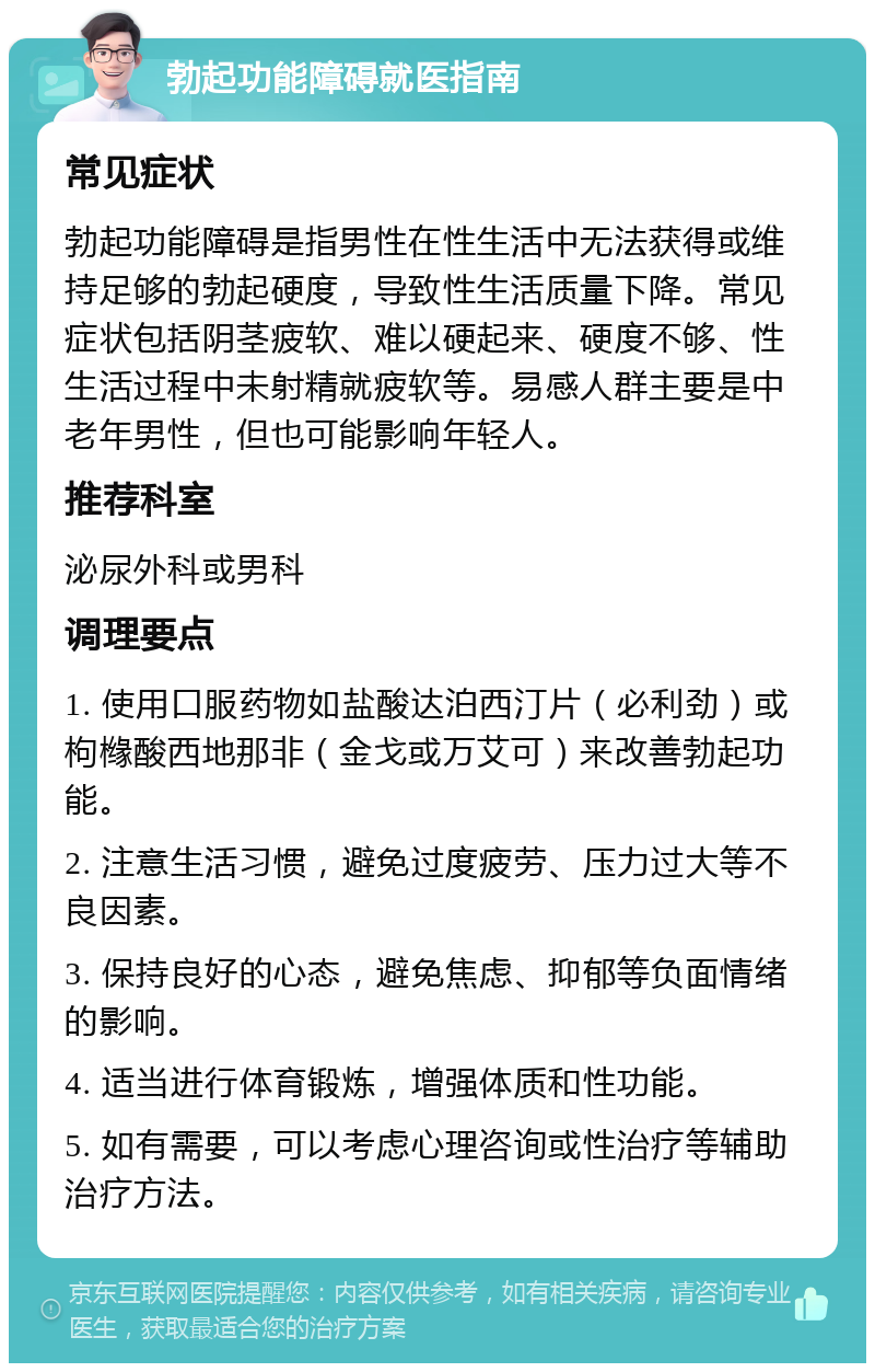 勃起功能障碍就医指南 常见症状 勃起功能障碍是指男性在性生活中无法获得或维持足够的勃起硬度，导致性生活质量下降。常见症状包括阴茎疲软、难以硬起来、硬度不够、性生活过程中未射精就疲软等。易感人群主要是中老年男性，但也可能影响年轻人。 推荐科室 泌尿外科或男科 调理要点 1. 使用口服药物如盐酸达泊西汀片（必利劲）或枸橼酸西地那非（金戈或万艾可）来改善勃起功能。 2. 注意生活习惯，避免过度疲劳、压力过大等不良因素。 3. 保持良好的心态，避免焦虑、抑郁等负面情绪的影响。 4. 适当进行体育锻炼，增强体质和性功能。 5. 如有需要，可以考虑心理咨询或性治疗等辅助治疗方法。