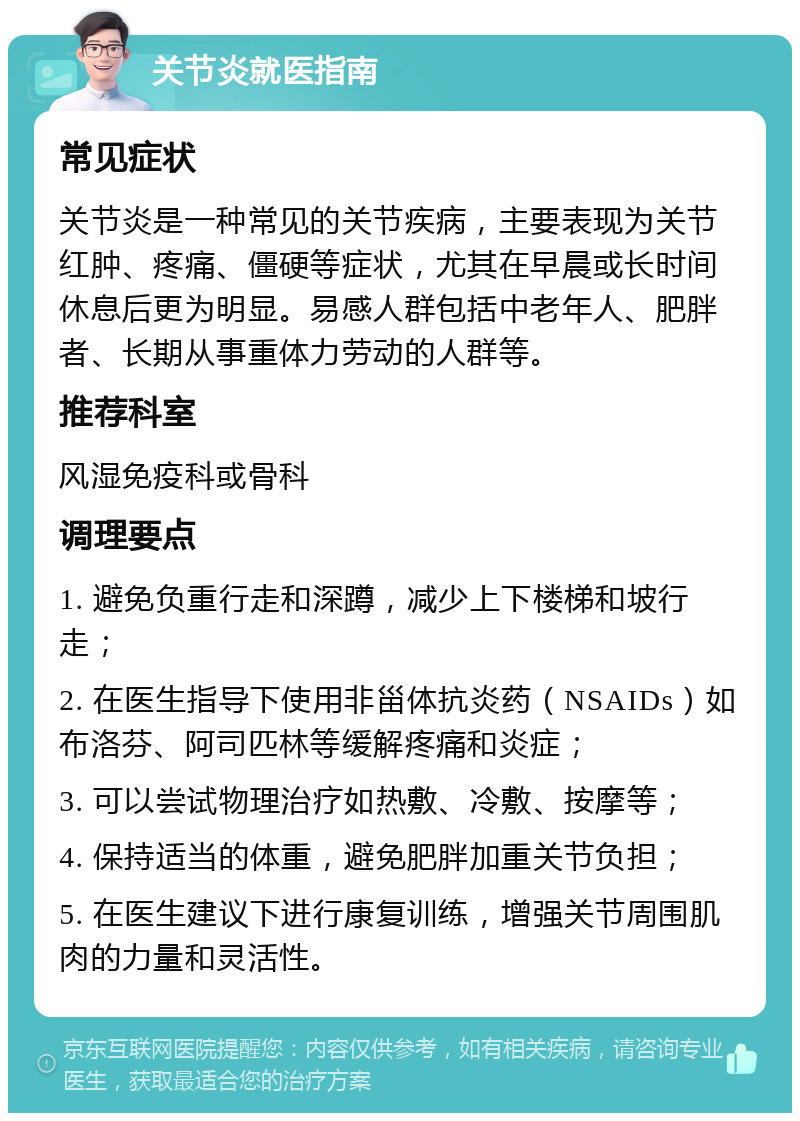 关节炎就医指南 常见症状 关节炎是一种常见的关节疾病，主要表现为关节红肿、疼痛、僵硬等症状，尤其在早晨或长时间休息后更为明显。易感人群包括中老年人、肥胖者、长期从事重体力劳动的人群等。 推荐科室 风湿免疫科或骨科 调理要点 1. 避免负重行走和深蹲，减少上下楼梯和坡行走； 2. 在医生指导下使用非甾体抗炎药（NSAIDs）如布洛芬、阿司匹林等缓解疼痛和炎症； 3. 可以尝试物理治疗如热敷、冷敷、按摩等； 4. 保持适当的体重，避免肥胖加重关节负担； 5. 在医生建议下进行康复训练，增强关节周围肌肉的力量和灵活性。