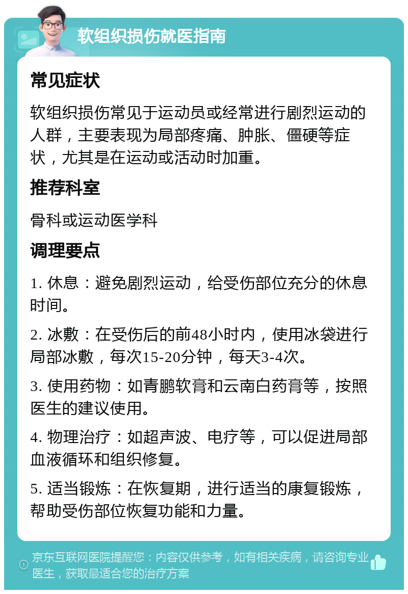 软组织损伤就医指南 常见症状 软组织损伤常见于运动员或经常进行剧烈运动的人群，主要表现为局部疼痛、肿胀、僵硬等症状，尤其是在运动或活动时加重。 推荐科室 骨科或运动医学科 调理要点 1. 休息：避免剧烈运动，给受伤部位充分的休息时间。 2. 冰敷：在受伤后的前48小时内，使用冰袋进行局部冰敷，每次15-20分钟，每天3-4次。 3. 使用药物：如青鹏软膏和云南白药膏等，按照医生的建议使用。 4. 物理治疗：如超声波、电疗等，可以促进局部血液循环和组织修复。 5. 适当锻炼：在恢复期，进行适当的康复锻炼，帮助受伤部位恢复功能和力量。