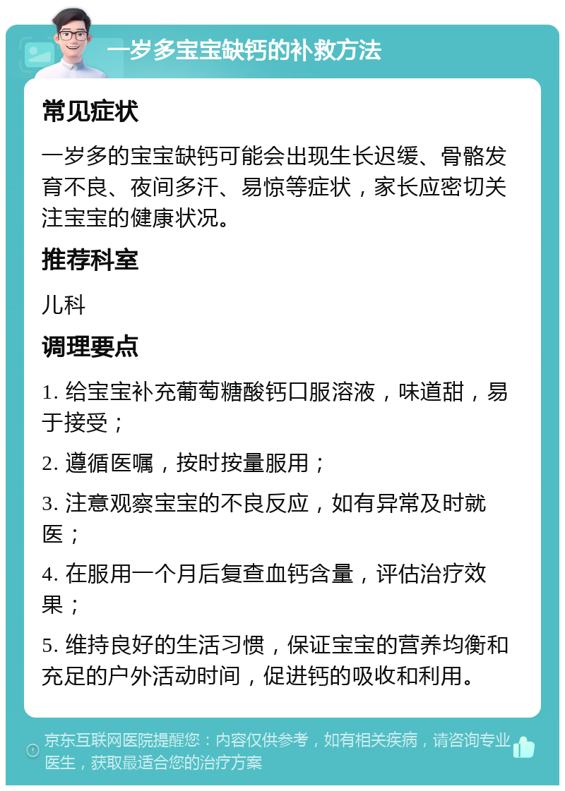 一岁多宝宝缺钙的补救方法 常见症状 一岁多的宝宝缺钙可能会出现生长迟缓、骨骼发育不良、夜间多汗、易惊等症状，家长应密切关注宝宝的健康状况。 推荐科室 儿科 调理要点 1. 给宝宝补充葡萄糖酸钙口服溶液，味道甜，易于接受； 2. 遵循医嘱，按时按量服用； 3. 注意观察宝宝的不良反应，如有异常及时就医； 4. 在服用一个月后复查血钙含量，评估治疗效果； 5. 维持良好的生活习惯，保证宝宝的营养均衡和充足的户外活动时间，促进钙的吸收和利用。