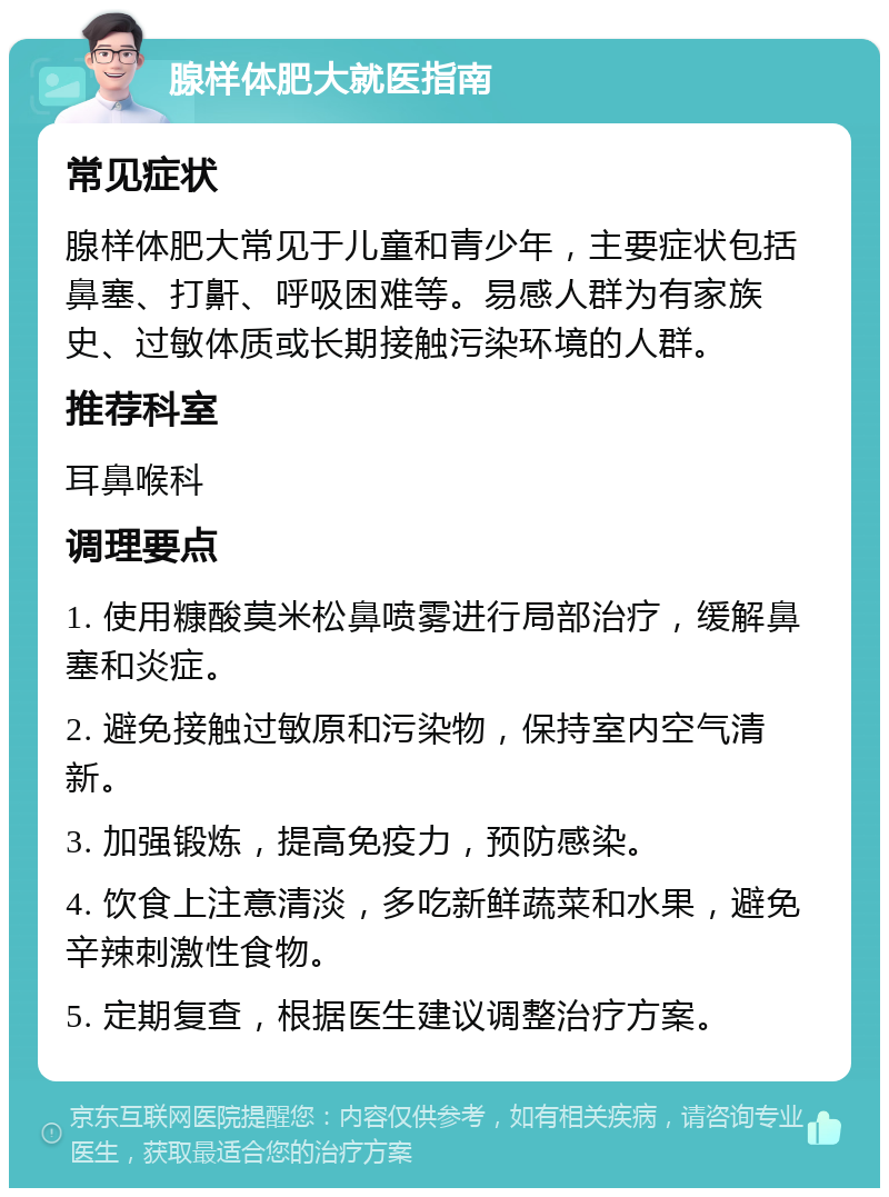 腺样体肥大就医指南 常见症状 腺样体肥大常见于儿童和青少年，主要症状包括鼻塞、打鼾、呼吸困难等。易感人群为有家族史、过敏体质或长期接触污染环境的人群。 推荐科室 耳鼻喉科 调理要点 1. 使用糠酸莫米松鼻喷雾进行局部治疗，缓解鼻塞和炎症。 2. 避免接触过敏原和污染物，保持室内空气清新。 3. 加强锻炼，提高免疫力，预防感染。 4. 饮食上注意清淡，多吃新鲜蔬菜和水果，避免辛辣刺激性食物。 5. 定期复查，根据医生建议调整治疗方案。