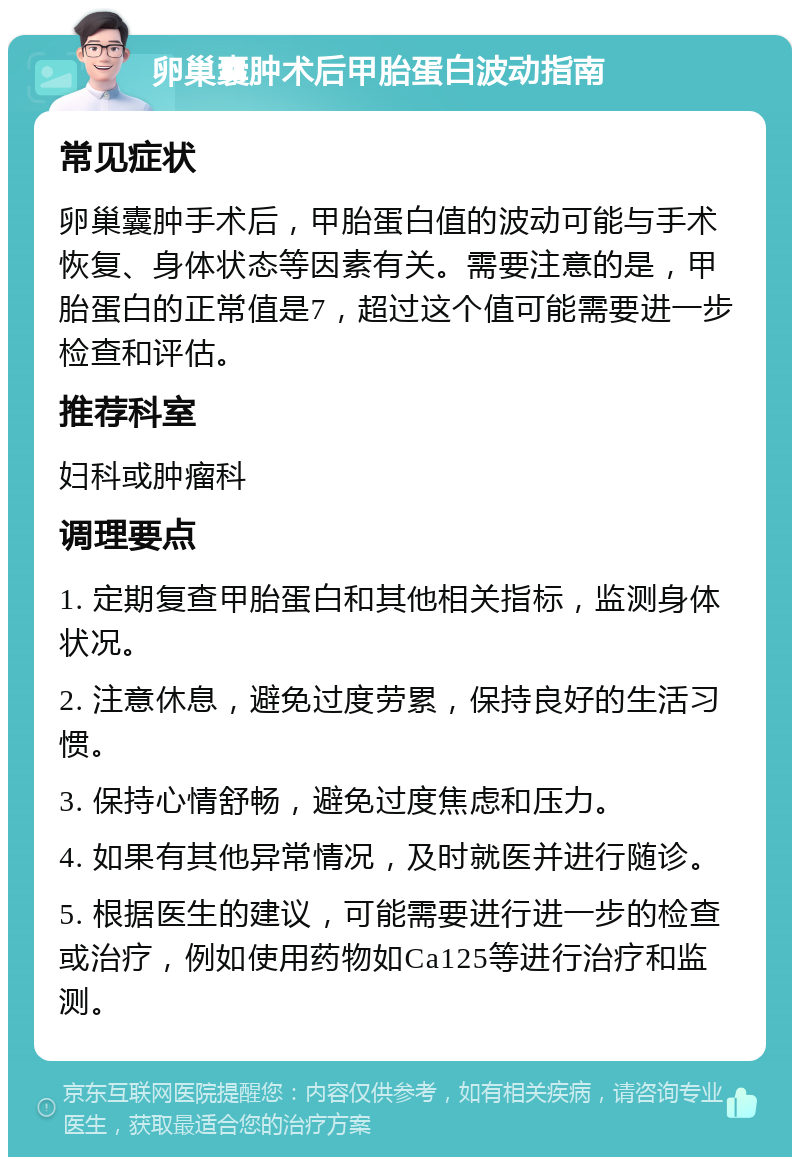 卵巢囊肿术后甲胎蛋白波动指南 常见症状 卵巢囊肿手术后，甲胎蛋白值的波动可能与手术恢复、身体状态等因素有关。需要注意的是，甲胎蛋白的正常值是7，超过这个值可能需要进一步检查和评估。 推荐科室 妇科或肿瘤科 调理要点 1. 定期复查甲胎蛋白和其他相关指标，监测身体状况。 2. 注意休息，避免过度劳累，保持良好的生活习惯。 3. 保持心情舒畅，避免过度焦虑和压力。 4. 如果有其他异常情况，及时就医并进行随诊。 5. 根据医生的建议，可能需要进行进一步的检查或治疗，例如使用药物如Ca125等进行治疗和监测。