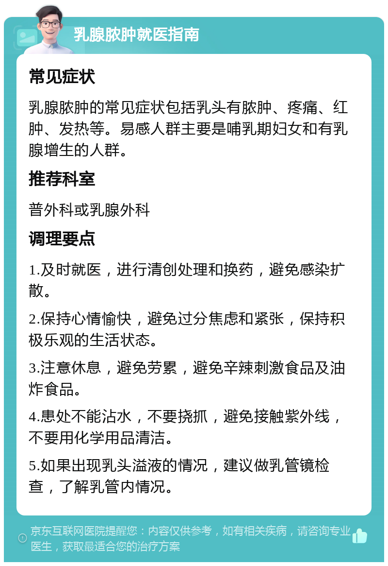 乳腺脓肿就医指南 常见症状 乳腺脓肿的常见症状包括乳头有脓肿、疼痛、红肿、发热等。易感人群主要是哺乳期妇女和有乳腺增生的人群。 推荐科室 普外科或乳腺外科 调理要点 1.及时就医，进行清创处理和换药，避免感染扩散。 2.保持心情愉快，避免过分焦虑和紧张，保持积极乐观的生活状态。 3.注意休息，避免劳累，避免辛辣刺激食品及油炸食品。 4.患处不能沾水，不要挠抓，避免接触紫外线，不要用化学用品清洁。 5.如果出现乳头溢液的情况，建议做乳管镜检查，了解乳管内情况。