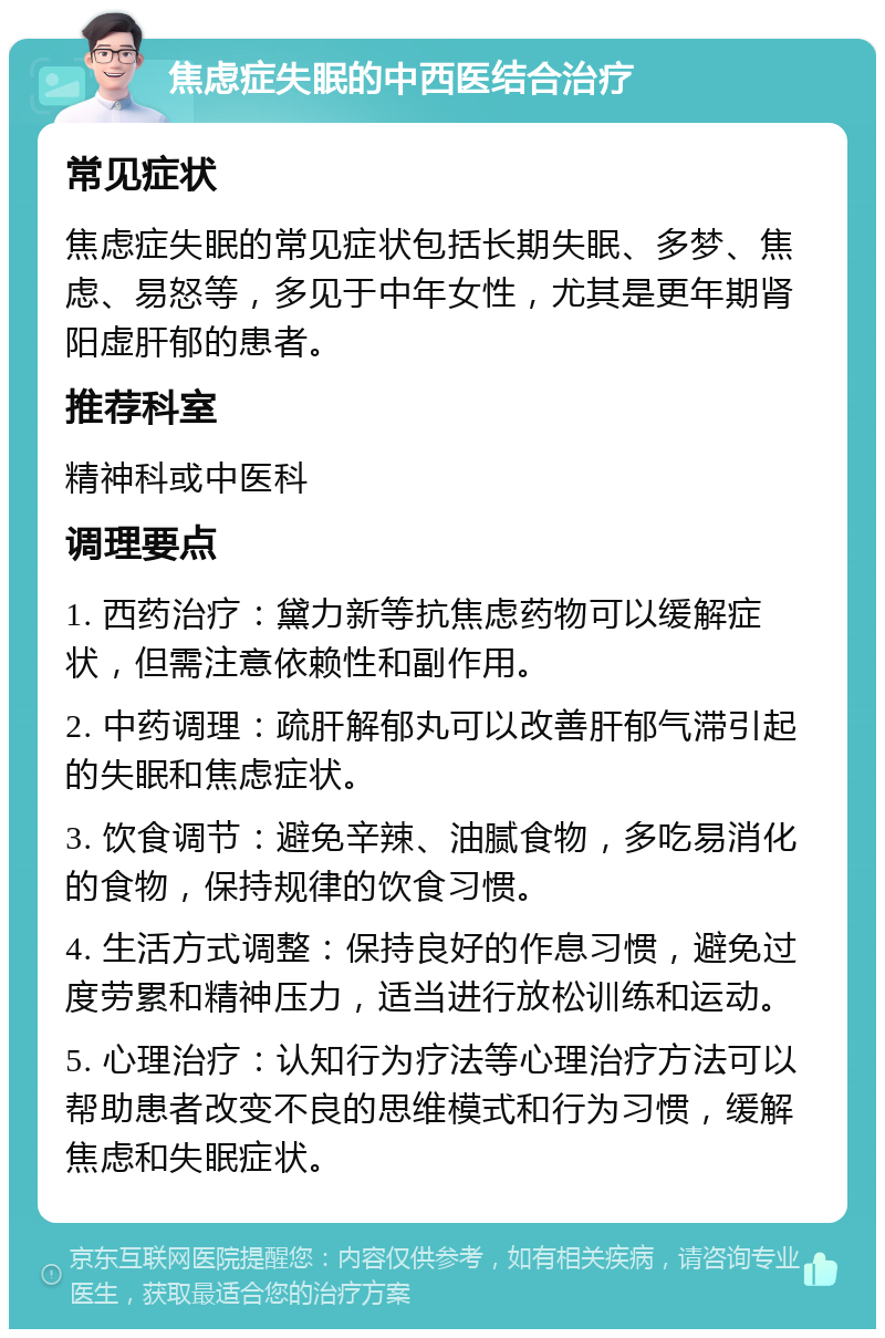 焦虑症失眠的中西医结合治疗 常见症状 焦虑症失眠的常见症状包括长期失眠、多梦、焦虑、易怒等，多见于中年女性，尤其是更年期肾阳虚肝郁的患者。 推荐科室 精神科或中医科 调理要点 1. 西药治疗：黛力新等抗焦虑药物可以缓解症状，但需注意依赖性和副作用。 2. 中药调理：疏肝解郁丸可以改善肝郁气滞引起的失眠和焦虑症状。 3. 饮食调节：避免辛辣、油腻食物，多吃易消化的食物，保持规律的饮食习惯。 4. 生活方式调整：保持良好的作息习惯，避免过度劳累和精神压力，适当进行放松训练和运动。 5. 心理治疗：认知行为疗法等心理治疗方法可以帮助患者改变不良的思维模式和行为习惯，缓解焦虑和失眠症状。