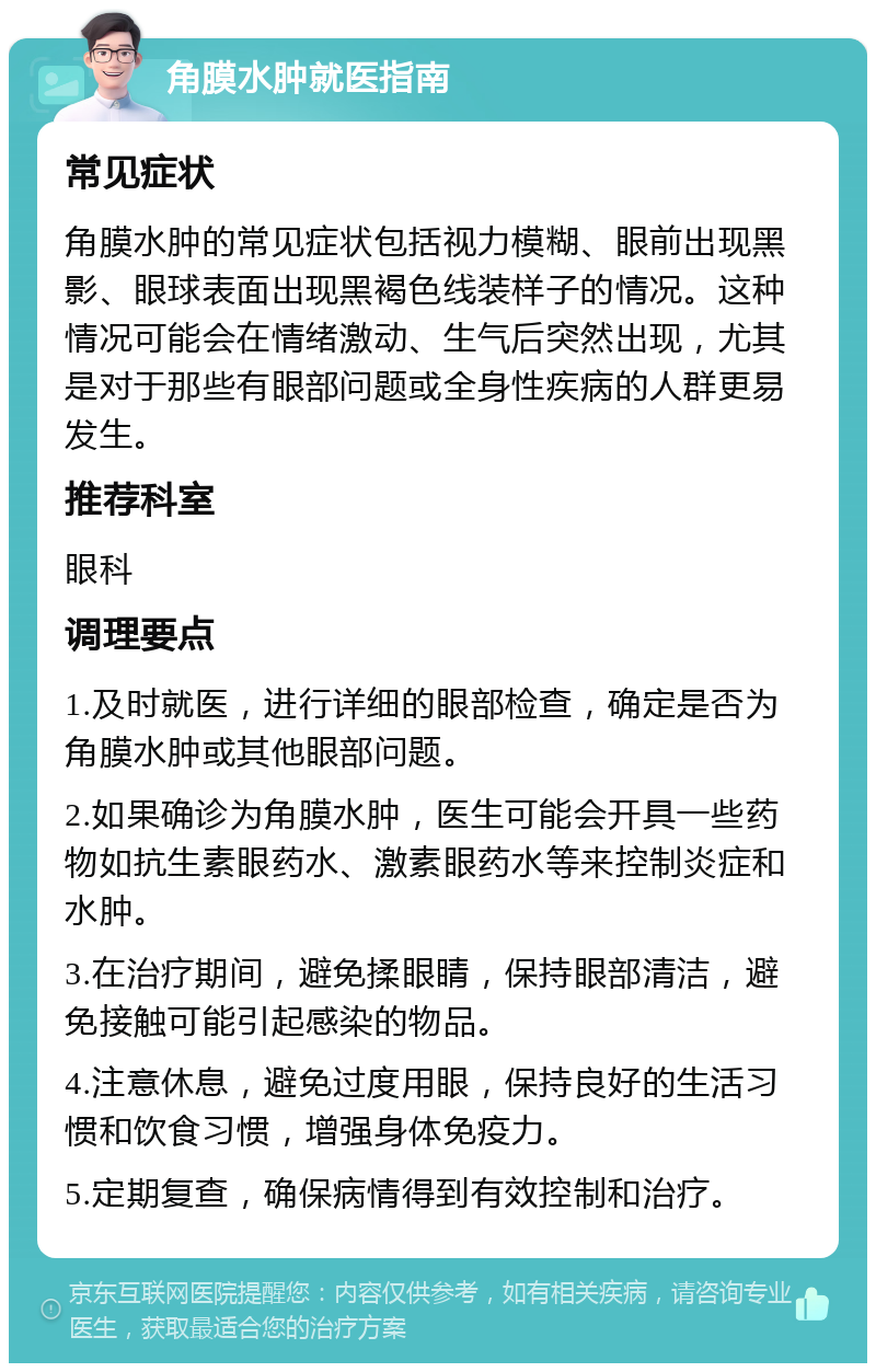 角膜水肿就医指南 常见症状 角膜水肿的常见症状包括视力模糊、眼前出现黑影、眼球表面出现黑褐色线装样子的情况。这种情况可能会在情绪激动、生气后突然出现，尤其是对于那些有眼部问题或全身性疾病的人群更易发生。 推荐科室 眼科 调理要点 1.及时就医，进行详细的眼部检查，确定是否为角膜水肿或其他眼部问题。 2.如果确诊为角膜水肿，医生可能会开具一些药物如抗生素眼药水、激素眼药水等来控制炎症和水肿。 3.在治疗期间，避免揉眼睛，保持眼部清洁，避免接触可能引起感染的物品。 4.注意休息，避免过度用眼，保持良好的生活习惯和饮食习惯，增强身体免疫力。 5.定期复查，确保病情得到有效控制和治疗。