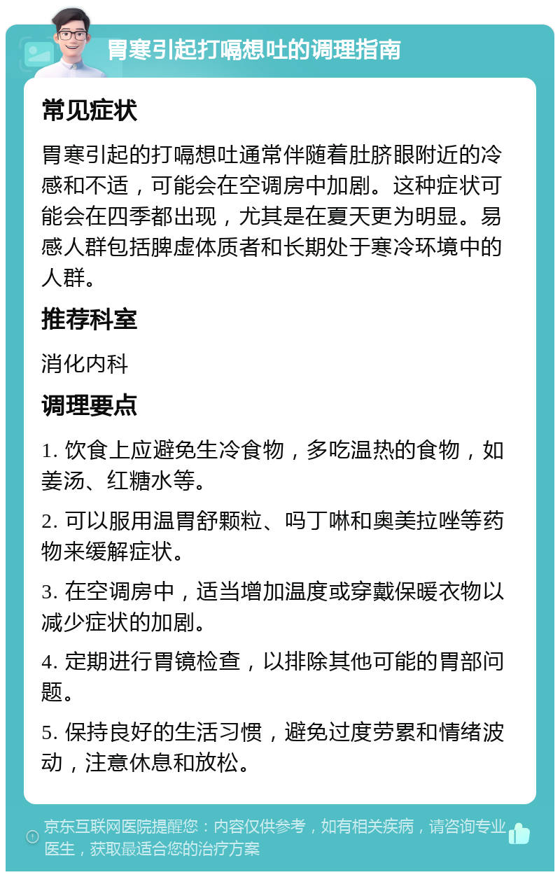 胃寒引起打嗝想吐的调理指南 常见症状 胃寒引起的打嗝想吐通常伴随着肚脐眼附近的冷感和不适，可能会在空调房中加剧。这种症状可能会在四季都出现，尤其是在夏天更为明显。易感人群包括脾虚体质者和长期处于寒冷环境中的人群。 推荐科室 消化内科 调理要点 1. 饮食上应避免生冷食物，多吃温热的食物，如姜汤、红糖水等。 2. 可以服用温胃舒颗粒、吗丁啉和奥美拉唑等药物来缓解症状。 3. 在空调房中，适当增加温度或穿戴保暖衣物以减少症状的加剧。 4. 定期进行胃镜检查，以排除其他可能的胃部问题。 5. 保持良好的生活习惯，避免过度劳累和情绪波动，注意休息和放松。