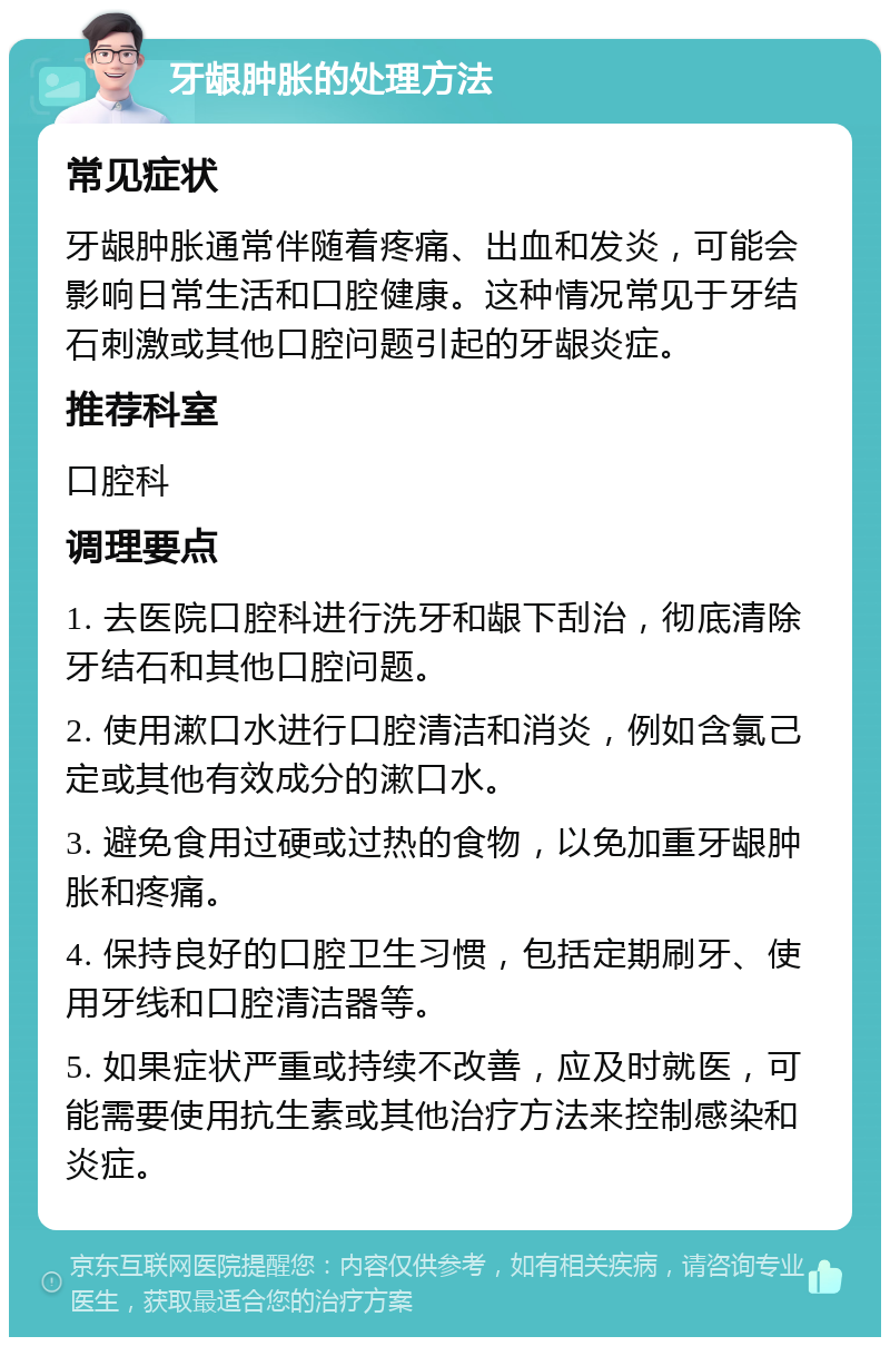 牙龈肿胀的处理方法 常见症状 牙龈肿胀通常伴随着疼痛、出血和发炎，可能会影响日常生活和口腔健康。这种情况常见于牙结石刺激或其他口腔问题引起的牙龈炎症。 推荐科室 口腔科 调理要点 1. 去医院口腔科进行洗牙和龈下刮治，彻底清除牙结石和其他口腔问题。 2. 使用漱口水进行口腔清洁和消炎，例如含氯己定或其他有效成分的漱口水。 3. 避免食用过硬或过热的食物，以免加重牙龈肿胀和疼痛。 4. 保持良好的口腔卫生习惯，包括定期刷牙、使用牙线和口腔清洁器等。 5. 如果症状严重或持续不改善，应及时就医，可能需要使用抗生素或其他治疗方法来控制感染和炎症。