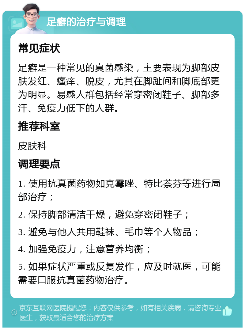 足癣的治疗与调理 常见症状 足癣是一种常见的真菌感染，主要表现为脚部皮肤发红、瘙痒、脱皮，尤其在脚趾间和脚底部更为明显。易感人群包括经常穿密闭鞋子、脚部多汗、免疫力低下的人群。 推荐科室 皮肤科 调理要点 1. 使用抗真菌药物如克霉唑、特比萘芬等进行局部治疗； 2. 保持脚部清洁干燥，避免穿密闭鞋子； 3. 避免与他人共用鞋袜、毛巾等个人物品； 4. 加强免疫力，注意营养均衡； 5. 如果症状严重或反复发作，应及时就医，可能需要口服抗真菌药物治疗。