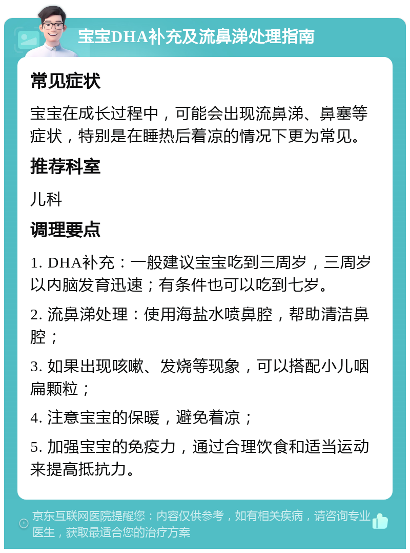 宝宝DHA补充及流鼻涕处理指南 常见症状 宝宝在成长过程中，可能会出现流鼻涕、鼻塞等症状，特别是在睡热后着凉的情况下更为常见。 推荐科室 儿科 调理要点 1. DHA补充：一般建议宝宝吃到三周岁，三周岁以内脑发育迅速；有条件也可以吃到七岁。 2. 流鼻涕处理：使用海盐水喷鼻腔，帮助清洁鼻腔； 3. 如果出现咳嗽、发烧等现象，可以搭配小儿咽扁颗粒； 4. 注意宝宝的保暖，避免着凉； 5. 加强宝宝的免疫力，通过合理饮食和适当运动来提高抵抗力。