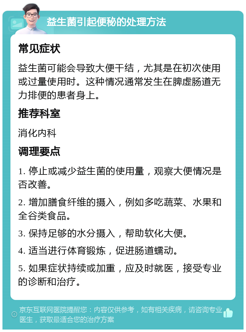 益生菌引起便秘的处理方法 常见症状 益生菌可能会导致大便干结，尤其是在初次使用或过量使用时。这种情况通常发生在脾虚肠道无力排便的患者身上。 推荐科室 消化内科 调理要点 1. 停止或减少益生菌的使用量，观察大便情况是否改善。 2. 增加膳食纤维的摄入，例如多吃蔬菜、水果和全谷类食品。 3. 保持足够的水分摄入，帮助软化大便。 4. 适当进行体育锻炼，促进肠道蠕动。 5. 如果症状持续或加重，应及时就医，接受专业的诊断和治疗。