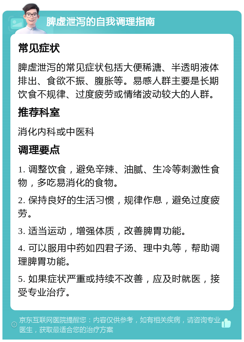 脾虚泄泻的自我调理指南 常见症状 脾虚泄泻的常见症状包括大便稀溏、半透明液体排出、食欲不振、腹胀等。易感人群主要是长期饮食不规律、过度疲劳或情绪波动较大的人群。 推荐科室 消化内科或中医科 调理要点 1. 调整饮食，避免辛辣、油腻、生冷等刺激性食物，多吃易消化的食物。 2. 保持良好的生活习惯，规律作息，避免过度疲劳。 3. 适当运动，增强体质，改善脾胃功能。 4. 可以服用中药如四君子汤、理中丸等，帮助调理脾胃功能。 5. 如果症状严重或持续不改善，应及时就医，接受专业治疗。