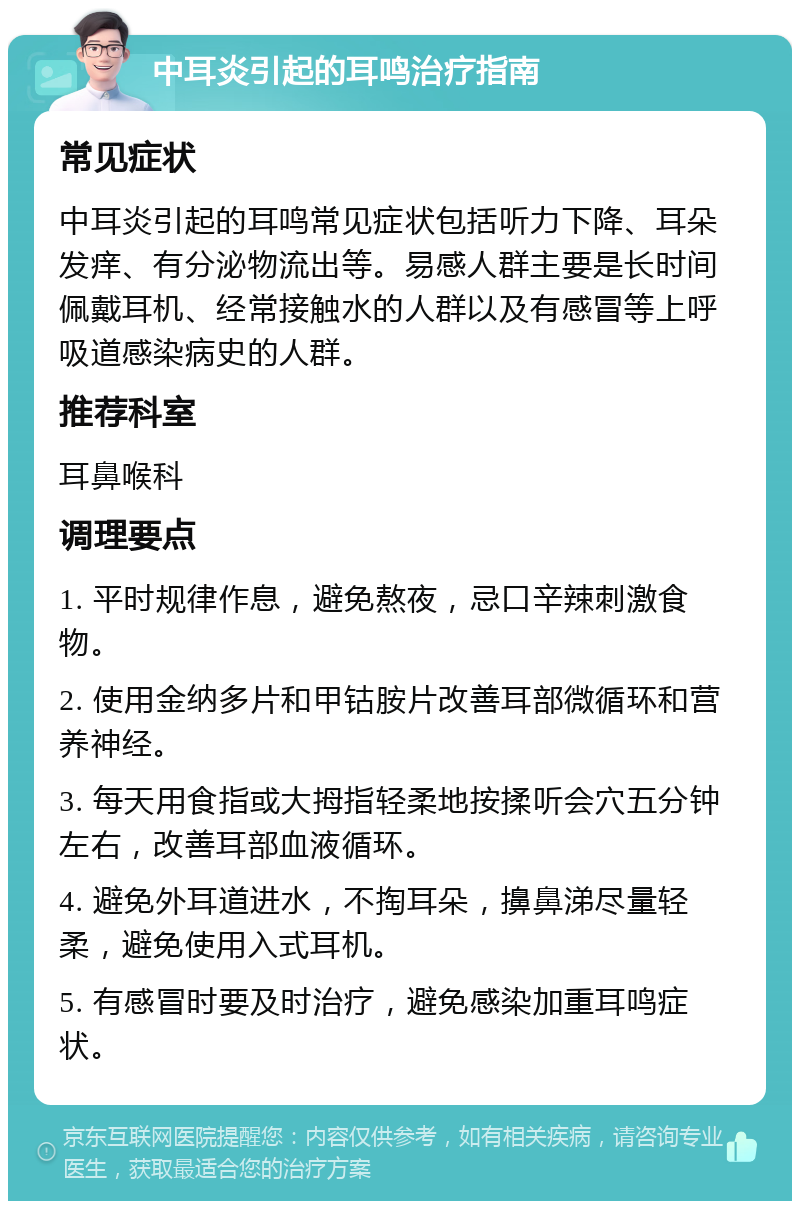 中耳炎引起的耳鸣治疗指南 常见症状 中耳炎引起的耳鸣常见症状包括听力下降、耳朵发痒、有分泌物流出等。易感人群主要是长时间佩戴耳机、经常接触水的人群以及有感冒等上呼吸道感染病史的人群。 推荐科室 耳鼻喉科 调理要点 1. 平时规律作息，避免熬夜，忌口辛辣刺激食物。 2. 使用金纳多片和甲钴胺片改善耳部微循环和营养神经。 3. 每天用食指或大拇指轻柔地按揉听会穴五分钟左右，改善耳部血液循环。 4. 避免外耳道进水，不掏耳朵，擤鼻涕尽量轻柔，避免使用入式耳机。 5. 有感冒时要及时治疗，避免感染加重耳鸣症状。