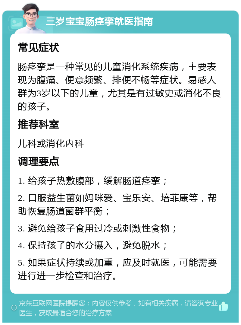 三岁宝宝肠痉挛就医指南 常见症状 肠痉挛是一种常见的儿童消化系统疾病，主要表现为腹痛、便意频繁、排便不畅等症状。易感人群为3岁以下的儿童，尤其是有过敏史或消化不良的孩子。 推荐科室 儿科或消化内科 调理要点 1. 给孩子热敷腹部，缓解肠道痉挛； 2. 口服益生菌如妈咪爱、宝乐安、培菲康等，帮助恢复肠道菌群平衡； 3. 避免给孩子食用过冷或刺激性食物； 4. 保持孩子的水分摄入，避免脱水； 5. 如果症状持续或加重，应及时就医，可能需要进行进一步检查和治疗。