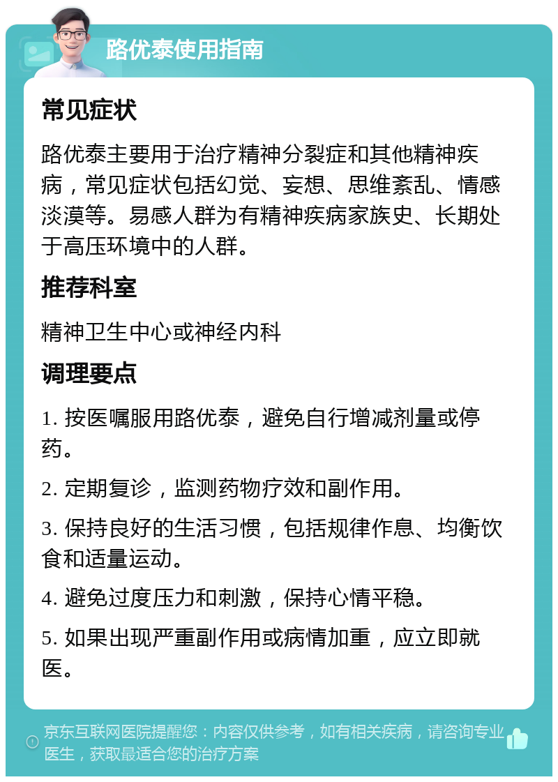 路优泰使用指南 常见症状 路优泰主要用于治疗精神分裂症和其他精神疾病，常见症状包括幻觉、妄想、思维紊乱、情感淡漠等。易感人群为有精神疾病家族史、长期处于高压环境中的人群。 推荐科室 精神卫生中心或神经内科 调理要点 1. 按医嘱服用路优泰，避免自行增减剂量或停药。 2. 定期复诊，监测药物疗效和副作用。 3. 保持良好的生活习惯，包括规律作息、均衡饮食和适量运动。 4. 避免过度压力和刺激，保持心情平稳。 5. 如果出现严重副作用或病情加重，应立即就医。