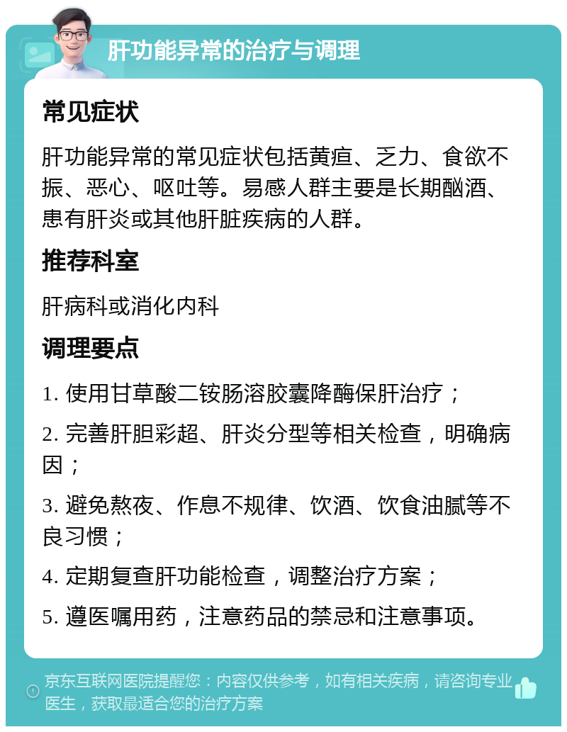 肝功能异常的治疗与调理 常见症状 肝功能异常的常见症状包括黄疸、乏力、食欲不振、恶心、呕吐等。易感人群主要是长期酗酒、患有肝炎或其他肝脏疾病的人群。 推荐科室 肝病科或消化内科 调理要点 1. 使用甘草酸二铵肠溶胶囊降酶保肝治疗； 2. 完善肝胆彩超、肝炎分型等相关检查，明确病因； 3. 避免熬夜、作息不规律、饮酒、饮食油腻等不良习惯； 4. 定期复查肝功能检查，调整治疗方案； 5. 遵医嘱用药，注意药品的禁忌和注意事项。