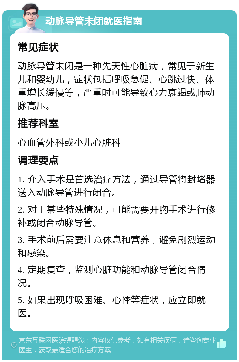 动脉导管未闭就医指南 常见症状 动脉导管未闭是一种先天性心脏病，常见于新生儿和婴幼儿，症状包括呼吸急促、心跳过快、体重增长缓慢等，严重时可能导致心力衰竭或肺动脉高压。 推荐科室 心血管外科或小儿心脏科 调理要点 1. 介入手术是首选治疗方法，通过导管将封堵器送入动脉导管进行闭合。 2. 对于某些特殊情况，可能需要开胸手术进行修补或闭合动脉导管。 3. 手术前后需要注意休息和营养，避免剧烈运动和感染。 4. 定期复查，监测心脏功能和动脉导管闭合情况。 5. 如果出现呼吸困难、心悸等症状，应立即就医。