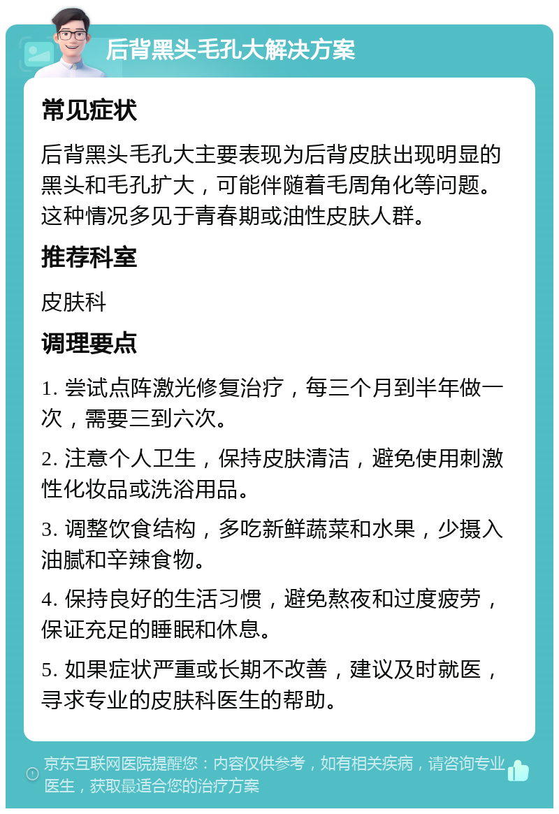 后背黑头毛孔大解决方案 常见症状 后背黑头毛孔大主要表现为后背皮肤出现明显的黑头和毛孔扩大，可能伴随着毛周角化等问题。这种情况多见于青春期或油性皮肤人群。 推荐科室 皮肤科 调理要点 1. 尝试点阵激光修复治疗，每三个月到半年做一次，需要三到六次。 2. 注意个人卫生，保持皮肤清洁，避免使用刺激性化妆品或洗浴用品。 3. 调整饮食结构，多吃新鲜蔬菜和水果，少摄入油腻和辛辣食物。 4. 保持良好的生活习惯，避免熬夜和过度疲劳，保证充足的睡眠和休息。 5. 如果症状严重或长期不改善，建议及时就医，寻求专业的皮肤科医生的帮助。