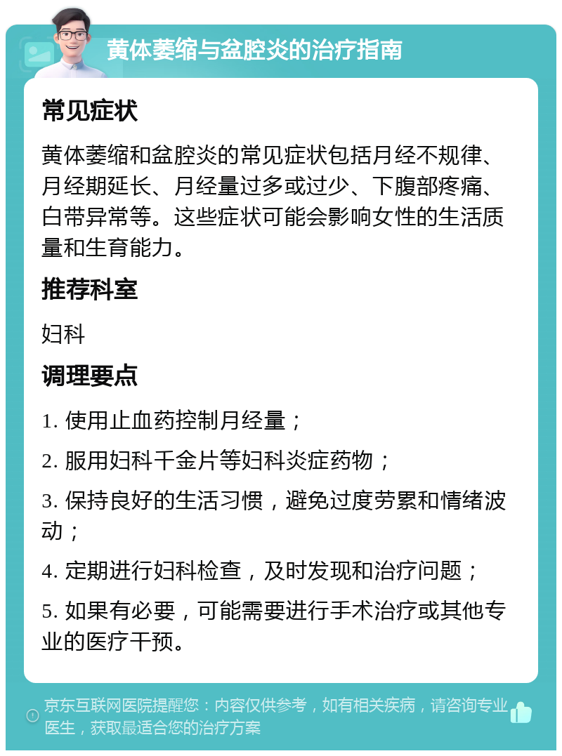 黄体萎缩与盆腔炎的治疗指南 常见症状 黄体萎缩和盆腔炎的常见症状包括月经不规律、月经期延长、月经量过多或过少、下腹部疼痛、白带异常等。这些症状可能会影响女性的生活质量和生育能力。 推荐科室 妇科 调理要点 1. 使用止血药控制月经量； 2. 服用妇科千金片等妇科炎症药物； 3. 保持良好的生活习惯，避免过度劳累和情绪波动； 4. 定期进行妇科检查，及时发现和治疗问题； 5. 如果有必要，可能需要进行手术治疗或其他专业的医疗干预。